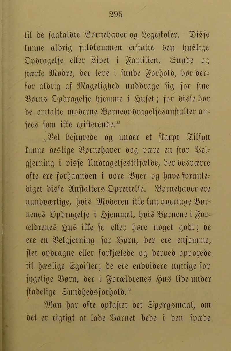 til be faalalbte ^ørneljauer 03 Segeffoler. T)l§>\t funne albriij fnlbfomineu erftatte beu Ijn^ltije Dpbvaaelfe elleu Siuet i gainiUen. 6nnbe og [tævfe 9Jiøbre, ber leue i fiinbe gorljolb, bør ber= for albrig af 9Juxgeligljeb unbbrage fig for fine ^ørn§ Dpbragelfe l;jennue i ^nfet; for bigfebør be omtalte inoberne ^ørneopbragelfe^nxnftalter an= fee^ foni iffe eyifterenbe.'' „''i>el beftijrebe og nnber et ffarpt ^ilføn funne be^lige ^ørneljaoer bog oære en ftor ^>el= gjerning i oi^fe llnbtagelfegtilfcclbe, ber be^oærre ofte ere forljaanben i oore ^ijer og l;aoe foranle= biget bigfe Slnftalter» Dprettelfe. ^ørneljaoer ere unnboærlige, ljoi§ 9Jioberen iffe fan ooertage ^ør= nene§ Dpbragelfe i hjemmet, ljoi§ tørnene i gor= ælbreneS iffe fe eller l)øre noget gobt; be ere en ^Velgjerning for ^ørn, ber ere enfomme, flet opbragne eller forfjælebe og beroeb opoopebe til Ijce^lige ©goifter; be ere enboibere npttigefor fxjgelige ^ørn, ber i gorælbreneS éu§ libe nnber ffabelige ©nnbl)eb§forl}olb.'' 9Jtan t)ar ofte opfaftet bet ©pørg§maal, oin bet er rigtigt at labe barnet bebe i ben fpæbe