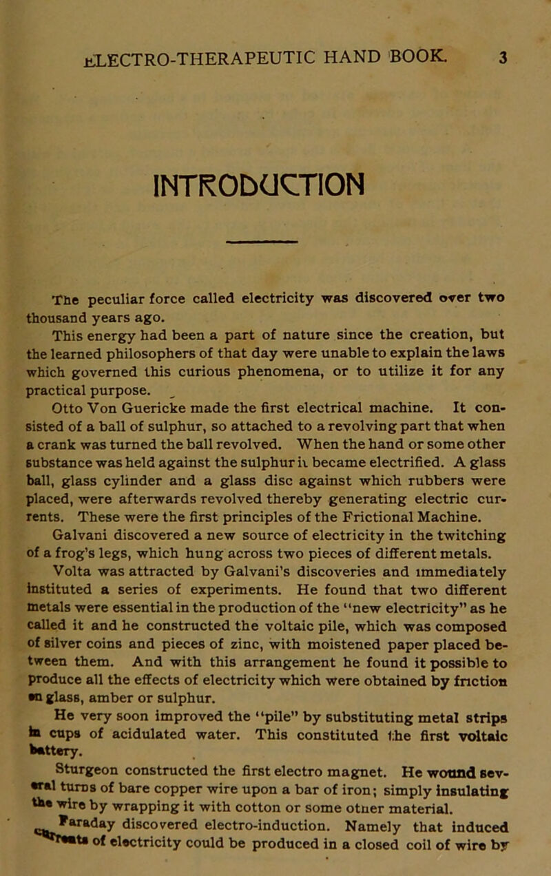 INTRODUCTION The peculiar force called electricity was discovered over two thousand years ago. This energy had been a part of nature since the creation, but the learned philosophers of that day were unable to explain the laws which governed this curious phenomena, or to utilize it for any practical purpose. Otto Von Guericke made the first electrical machine. It con- sisted of a ball of sulphur, so attached to a revolving part that when a crank was turned the ball revolved. When the hand or some other substance was held against the sulphur ii became electrified. A glass ball, glass cylinder and a glass disc against which rubbers were placed, were afterwards revolved thereby generating electric cur- rents. These were the first principles of the Frictional Machine. Galvani discovered a new source of electricity in the twitching of a frog’s legs, which hung across two pieces of different metals. Volta was attracted by Galvani’s discoveries and immediately instituted a series of experiments. He found that two different metals were essential in the production of the “new electricity” as he called it and he constructed the voltaic pile, which was composed of silver coins and pieces of zinc, with moistened paper placed be- tween them. And with this arrangement he found it possible to produce all the effects of electricity which were obtained by friction •n glass, amber or sulphur. He very soon improved the “pile” by substituting metal strips in cups of acidulated water. This constituted the first voltaic battery. Sturgeon constructed the first electro magnet. He wound sev- eral turns of bare copper wire upon a bar of iron; simply insulating tbe wire by wrapping it with cotton or some otuer material. Faraday discovered electro-induction. Namely that induced of electricity could be produced in a closed coil of wire by