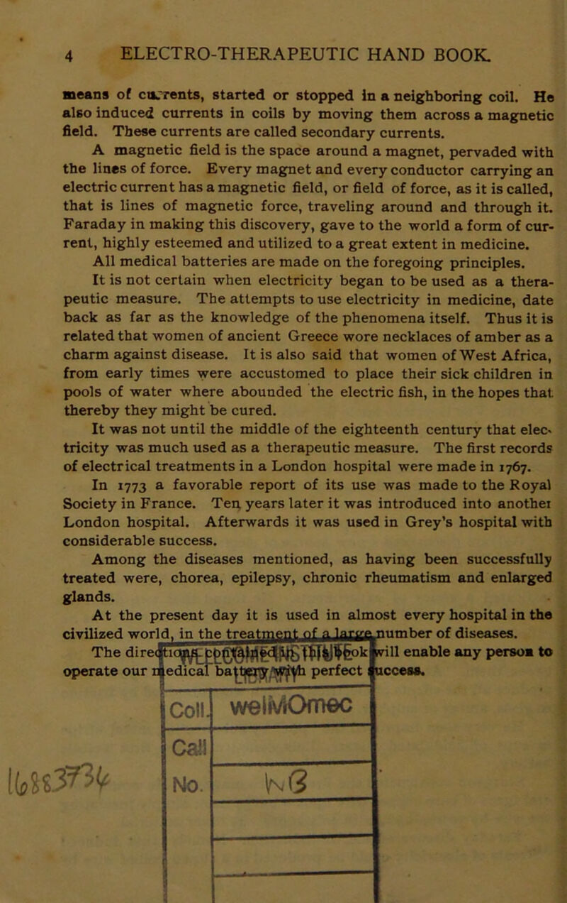means of currents, started or stopped in a neighboring coil. He also induced currents in coils by moving them across a magnetic field. These currents are called secondary currents. A magnetic field is the space around a magnet, pervaded with the lines of force. Every magnet and every conductor carrying an electric current has a magnetic field, or field of force, as it is called, that is lines of magnetic force, traveling around and through it. Faraday in making this discovery, gave to the world a form of cur- rent, highly esteemed and utilized to a great extent in medicine. All medical batteries are made on the foregoing principles. It is not certain when electricity began to be used as a thera- peutic measure. The attempts to use electricity in medicine, date back as far as the knowledge of the phenomena itself. Thus it is related that women of ancient Greece wore necklaces of amber as a charm against disease. It is also said that women of West Africa, from early times were accustomed to place their sick children in pools of water where abounded the electric fish, in the hopes that thereby they might be cured. It was not until the middle of the eighteenth century that elec- tricity was much used as a therapeutic measure. The first records of electrical treatments in a London hospital were made in 1767. In 1773 a favorable report of its use was made to the Royal Society in France. Ten, years later it was introduced into another London hospital. Afterwards it was used in Grey’s hospital with considerable success. Among the diseases mentioned, as having been successfully treated were, chorea, epilepsy, chronic rheumatism and enlarged glands. At the present day it is used in almost every hospital in the