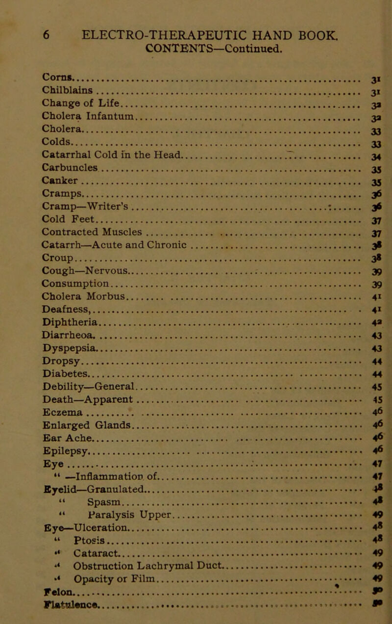 CONTENTS—Continued. Corns 31 Chilblains 31 Change of Life 31 Cholera Infantum 33 Cholera 33 Colds 33 Catarrhal Cold in the Head 7 34 Carbuncles 35 Canker 35 Cramps 36 Cramp—Writer’s : 36 Cold Feet 37 Contracted Muscles 37 Catarrh—Acute and Chronic 38 Croup 38 Cough—Nervous 39 Consumption 39 Cholera Morbus 41 Deafness 41 Diphtheria 43 Diarrheoa 43 Dyspepsia 43 Dropsy 44 Diabetes 44 Debility—General 45 Death—Apparent 45 Eczema 46 Enlarged Glands 46 Ear Ache 46 Epilepsy 4® Eye : 47 “ —Inflammation of 47 Eyelid—Granulated 4® “ Spasm 4* “ Paralysis Upper 49 Eye—Ulceration 4® “ Ptosis . 4® •• Cataract 49 Obstruction Lachrymal Duct 49 Opacity or Film 49 Felon * 8° Flatulence