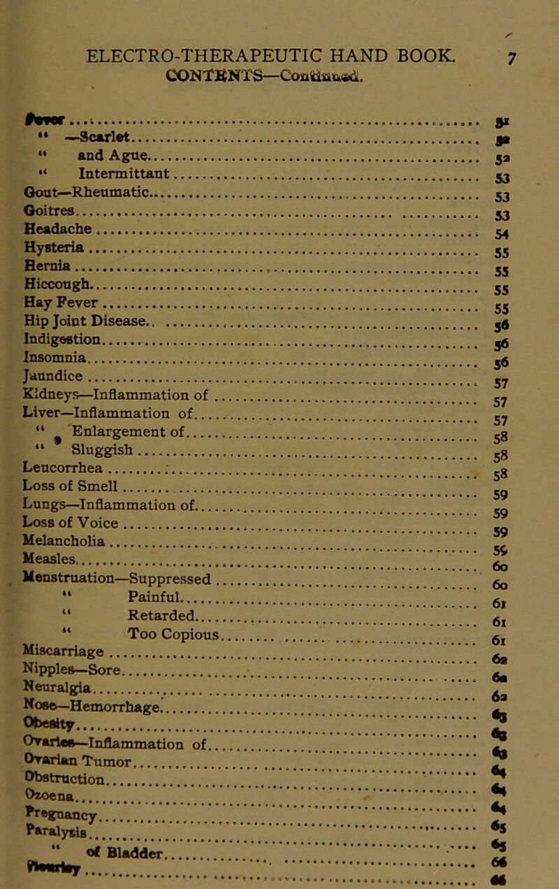 CONTENTS—Coatiffl&ed. •* —Scarlet “ and Ague “ Intermittant Gout—Rheumatic Goitres Headache Hysteria Hernia Hiccough Hay Fever Hip Joint Disease Indigestion Insomnia Jaundice Kidneys—Inflammation of . Liver—Inflammation of “ Enlargement of “ Sluggish Leucorrhea Loss of Smell Lungs—Inflammation of Loss of Voice Melancholia Measles Menstruation—Suppressed . “ Painful “ Retarded “ Too Copious Miscarriage Nipples—Sore Neuralgia Nose—Hemorrhage Obesity Ovaries—Inflammation of.. Ovarian Tumor Obstruction Ozoena Pregnancy Paralysis “ <* Bladder........ BwAy