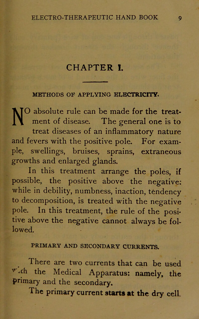CHAPTER I. METHODS OF APPLYING ELECTRICITY. NO absolute rule can be made for the treat- ment of disease. The general one is to treat diseases of an inflammatory nature and fevers with the positive pole. For exam- ple, swellings, bruises, sprains, extraneous growths and enlarged glands. In this treatment arrange the poles, if possible, the positive above the negative: while in debility, numbness, inaction, tendency to decomposition, is treated with the negative pole. In this treatment, the rule of the posi- tive above the negative cannot always be fol- lowed. PRIMARY AND SECONDARY CURRENTS. There are two currents that can be used v ‘ch the Medical Apparatus: namely, the primary and the secondary. The primary current starts at the dry cell,