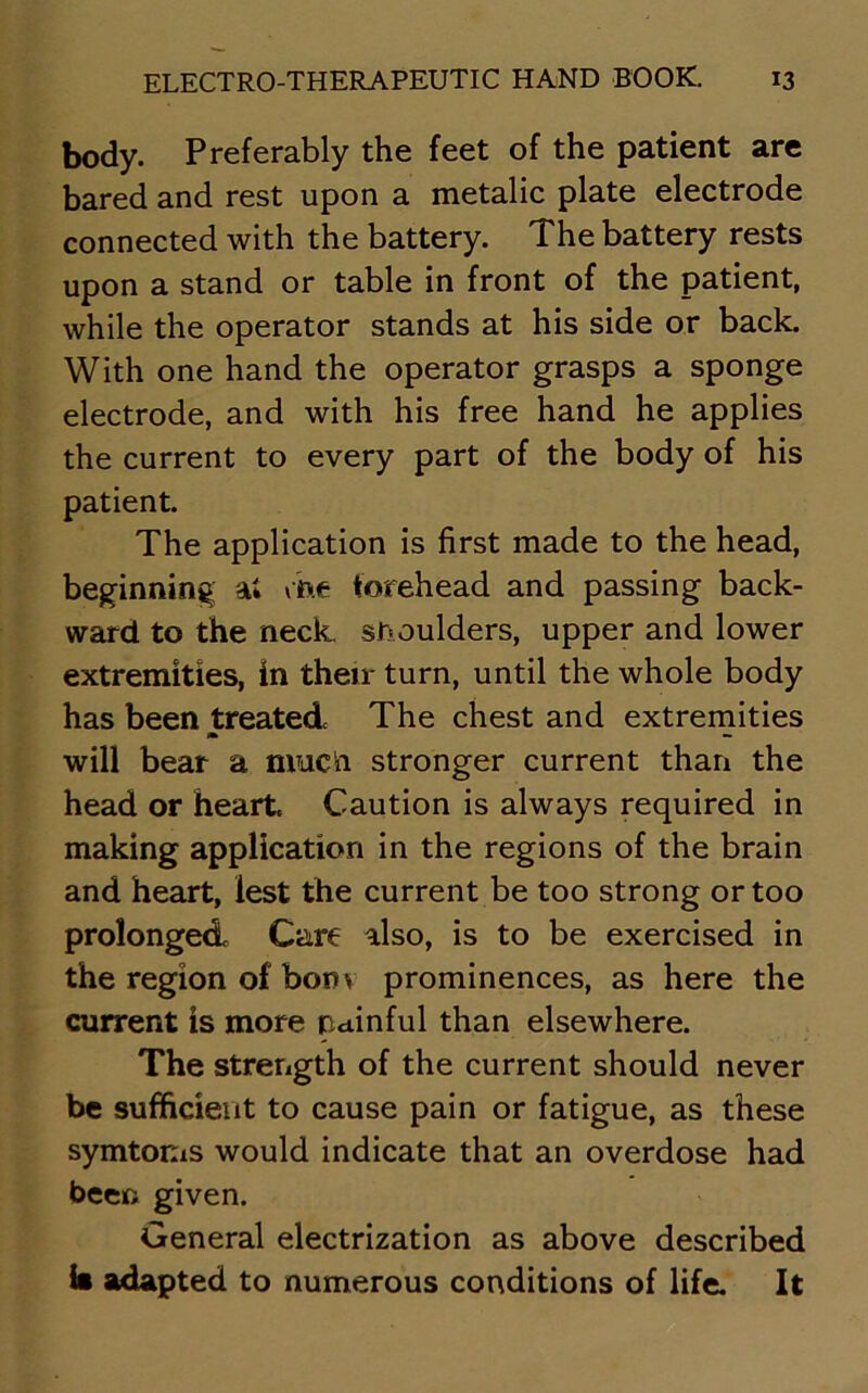 body. Preferably the feet of the patient are bared and rest upon a metalic plate electrode connected with the battery. The battery rests upon a stand or table in front of the patient, while the operator stands at his side or back. With one hand the operator grasps a sponge electrode, and with his free hand he applies the current to every part of the body of his patient. The application is first made to the head, beginning a* che forehead and passing back- ward to the neck, shoulders, upper and lower extremities, in their turn, until the whole body has been treated The chest and extremities m — will bear a much stronger current than the head or heart. Caution is always required in making application in the regions of the brain and heart, lest the current be too strong or too prolonged Care also, is to be exercised in the region of bonv prominences, as here the current is more painful than elsewhere. The strength of the current should never be sufficient to cause pain or fatigue, as these symtorns would indicate that an overdose had been given. General electrization as above described b adapted to numerous conditions of life. It