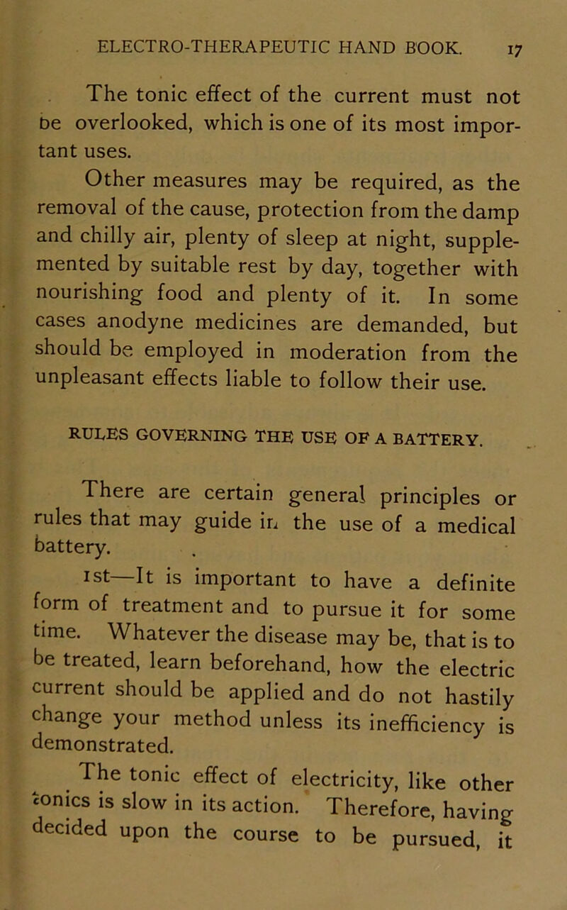 The tonic effect of the current must not be overlooked, which is one of its most impor- tant uses. Other measures may be required, as the removal of the cause, protection from the damp and chilly air, plenty of sleep at night, supple- mented by suitable rest by day, together with nourishing food and plenty of it. In some cases anodyne medicines are demanded, but should be employed in moderation from the unpleasant effects liable to follow their use. RULES GOVERNING THE USE OF A BATTERY. There are certain general principles or rules that may guide in the use of a medical battery. ist—It is important to have a definite form of treatment and to pursue it for some time. Whatever the disease may be, that is to be treated, learn beforehand, how the electric current should be applied and do not hastily change your method unless its inefficiency is demonstrated. The tonic effect of electricity, like other conics is slow in its action. Therefore, having decided upon the course to be pursued, it