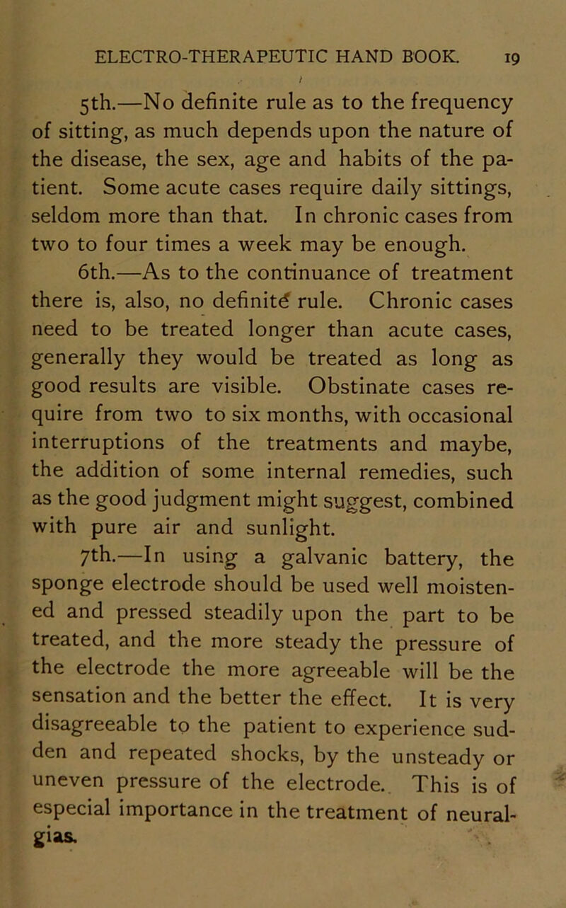 / 5th.—No definite rule as to the frequency of sitting, as much depends upon the nature of the disease, the sex, age and habits of the pa- tient. Some acute cases require daily sittings, seldom more than that. In chronic cases from two to four times a week may be enough. 6th.—As to the continuance of treatment there is, also, no definite rule. Chronic cases need to be treated longer than acute cases, generally they would be treated as long as good results are visible. Obstinate cases re- quire from two to six months, with occasional interruptions of the treatments and maybe, the addition of some internal remedies, such as the good judgment might suggest, combined with pure air and sunlight. 7th.—In using a galvanic battery, the sponge electrode should be used well moisten- ed and pressed steadily upon the part to be treated, and the more steady the pressure of the electrode the more agreeable will be the sensation and the better the effect. It is very disagreeable to the patient to experience sud- den and repeated shocks, by the unsteady or uneven pressure of the electrode. This is of especial importance in the treatment of neural- gias.