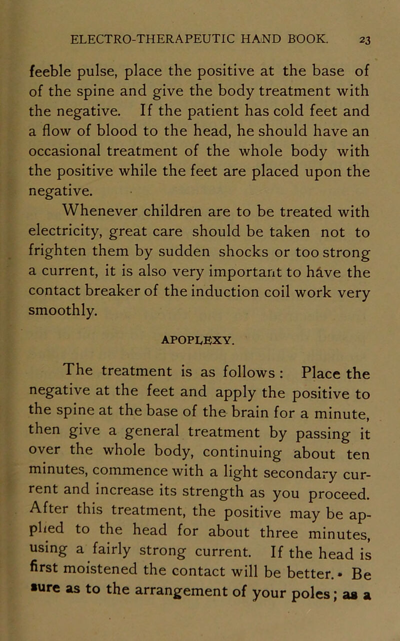 feeble pulse, place the positive at the base of of the spine and give the body treatment with the negative. If the patient has cold feet and a flow of blood to the head, he should have an occasional treatment of the whole body with the positive while the feet are placed upon the negative. Whenever children are to be treated with electricity, great care should be taken not to frighten them by sudden shocks or too strong a current, it is also very important to have the contact breaker of the induction coil work very smoothly. APOPLEXY. The treatment is as follows : Place the negative at the feet and apply the positive to the spine at the base of the brain for a minute, then give a general treatment by passing it over the whole body, continuing about ten minutes, commence with a light secondary cur- rent and increase its strength as you proceed. After this treatment, the positive may be ap- plied to the head for about three minutes, using a fairly strong current. If the head is first moistened the contact will be better.* Be •ure as to the arrangement of your poles; as a