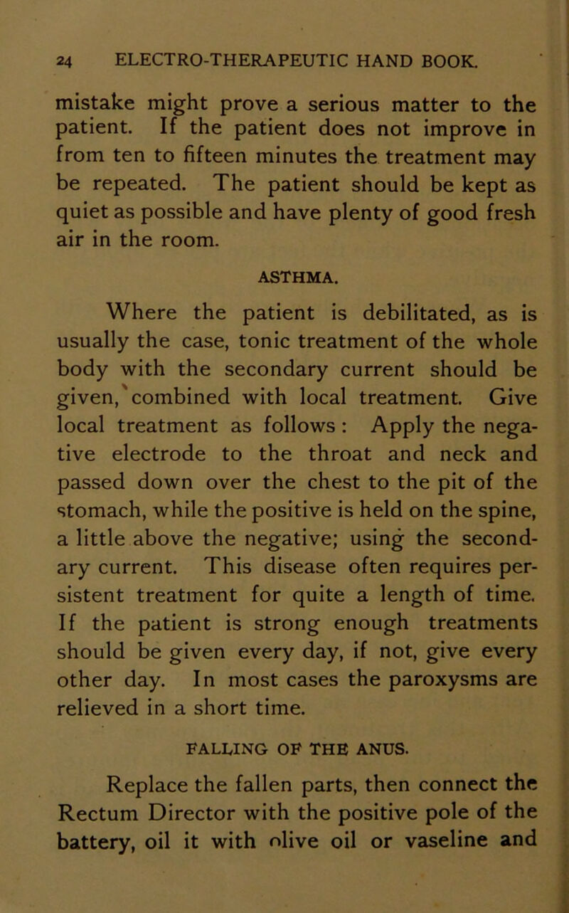 mistake might prove a serious matter to the patient. If the patient does not improve in from ten to fifteen minutes the treatment may be repeated. The patient should be kept as quiet as possible and have plenty of good fresh air in the room. ASTHMA. Where the patient is debilitated, as is usually the case, tonic treatment of the whole body with the secondary current should be given,'combined with local treatment. Give local treatment as follows : Apply the nega- tive electrode to the throat and neck and passed down over the chest to the pit of the stomach, while the positive is held on the spine, a little above the negative; using the second- ary current. This disease often requires per- sistent treatment for quite a length of time. If the patient is strong enough treatments should be given every day, if not, give every other day. In most cases the paroxysms are relieved in a short time. FALLING OF THE ANUS. Replace the fallen parts, then connect the Rectum Director with the positive pole of the battery, oil it with olive oil or vaseline and