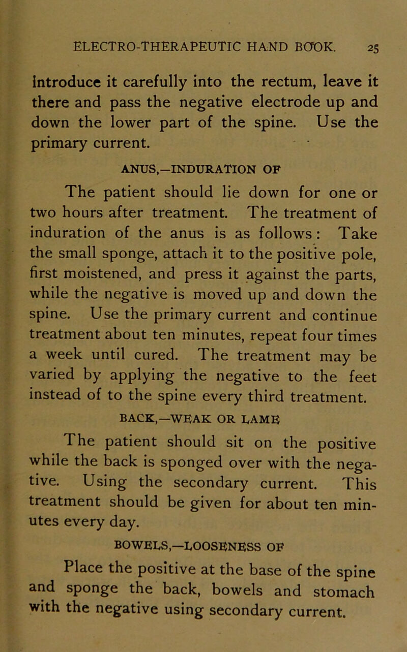 Introduce it carefully into the rectum, leave it there and pass the negative electrode up and down the lower part of the spine. Use the primary current. ANUS-INDURATION OF The patient should lie down for one or two hours after treatment. The treatment of induration of the anus is as follows: Take the small sponge, attach it to the positive pole, first moistened, and press it against the parts, while the negative is moved up and down the spine. Use the primary current and continue treatment about ten minutes, repeat four times a week until cured. The treatment may be varied by applying the negative to the feet instead of to the spine every third treatment. BACK,—WEAK OR LAME The patient should sit on the positive while the back is sponged over with the nega- tive. Using the secondary current. This treatment should be given for about ten min- utes every day. BOWELS,—LOOSENESS OF Place the positive at the base of the spine and sponge the back, bowels and stomach with the negative using secondary current.