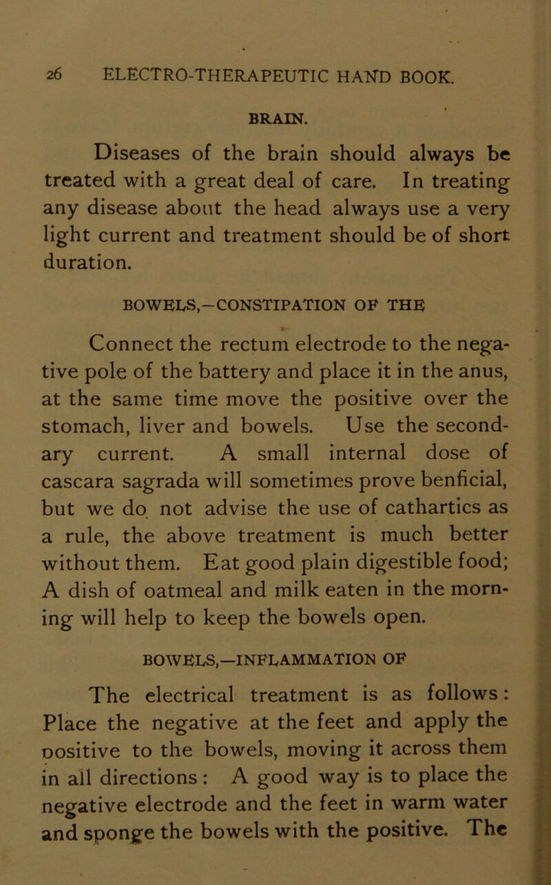 BRAIN. Diseases of the brain should always be treated with a great deal of care. In treating any disease about the head always use a very light current and treatment should be of short duration. BOWELS,-CONSTIPATION OF THE Connect the rectum electrode to the nega- tive pole of the battery and place it in the anus, at the same time move the positive over the stomach, liver and bowels. Use the second- ary current. A small internal dose of cascara sagrada will sometimes prove benficial, but we do not advise the use of cathartics as a rule, the above treatment is much better without them. Eat good plain digestible food; A dish of oatmeal and milk eaten in the morn- ing will help to keep the bowels open. BOWELS,—INFLAMMATION OF The electrical treatment is as follows: Place the negative at the feet and apply the oositive to the bowels, moving it across them in all directions: A good way is to place the negative electrode and the feet in warm water and sponge the bowels with the positive. The