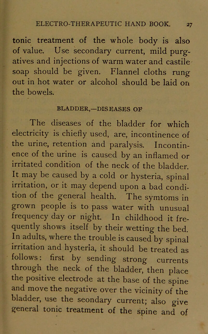 tonic treatment of the whole body is also of value. Use secondary current, mild purg- atives and injections of warm water and castile soap should be given. Flannel cloths rung out in hot water or alcohol should be laid on the bowels. BLADDER,—DISEASES OF The diseases of the bladder for which electricity is chiefly used, are, incontinence of the urine, retention and paralysis. Incontin- ence of the urine is caused by an inflamed or irritated condition of the neck of the bladder. It may be caused by a cold or hysteria, spinal irritation, or it may depend upon a bad condi- tion of the general health. The symtoms in grown people is to pass water with unusual frequency day or night. In childhood it fre- quently shows itself by their wetting the bed. In adults, where the trouble is caused by spinal irritation and hysteria, it should be treated as follows: first by sending strong currents through the neck of the bladder, then place the positive electrode at the base of the spine and move the negative over the vicinity of the bladder, use the seondary current; also give general tonic treatment of the spine and of