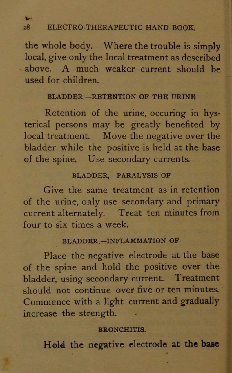 the whole body. Where the trouble is simply local, give only the local treatment as described above. A much weaker current should be used for children. BLADDER,—RETENTION OF THE URINE Retention of the urine, occuring in hys- terical persons may be greatly benefited by local treatment. Move the negative over the bladder while the positive is held at the base of the spine. Use secondary currents. BLADDER,—PARALYSIS OF Give the same treatment as in retention of the urine, only use secondary and primary current alternately. Treat ten minutes from four to six times a week. BLADDER—INFLAMMATION OF Place the negative electrode at the base of the spine and hold the positive over the bladder, using secondary current. Treatment should not continue over five or ten minutes. Commence with a light current and gradually increase the strength. BRONCHITIS. Hold the negative electrode at the base