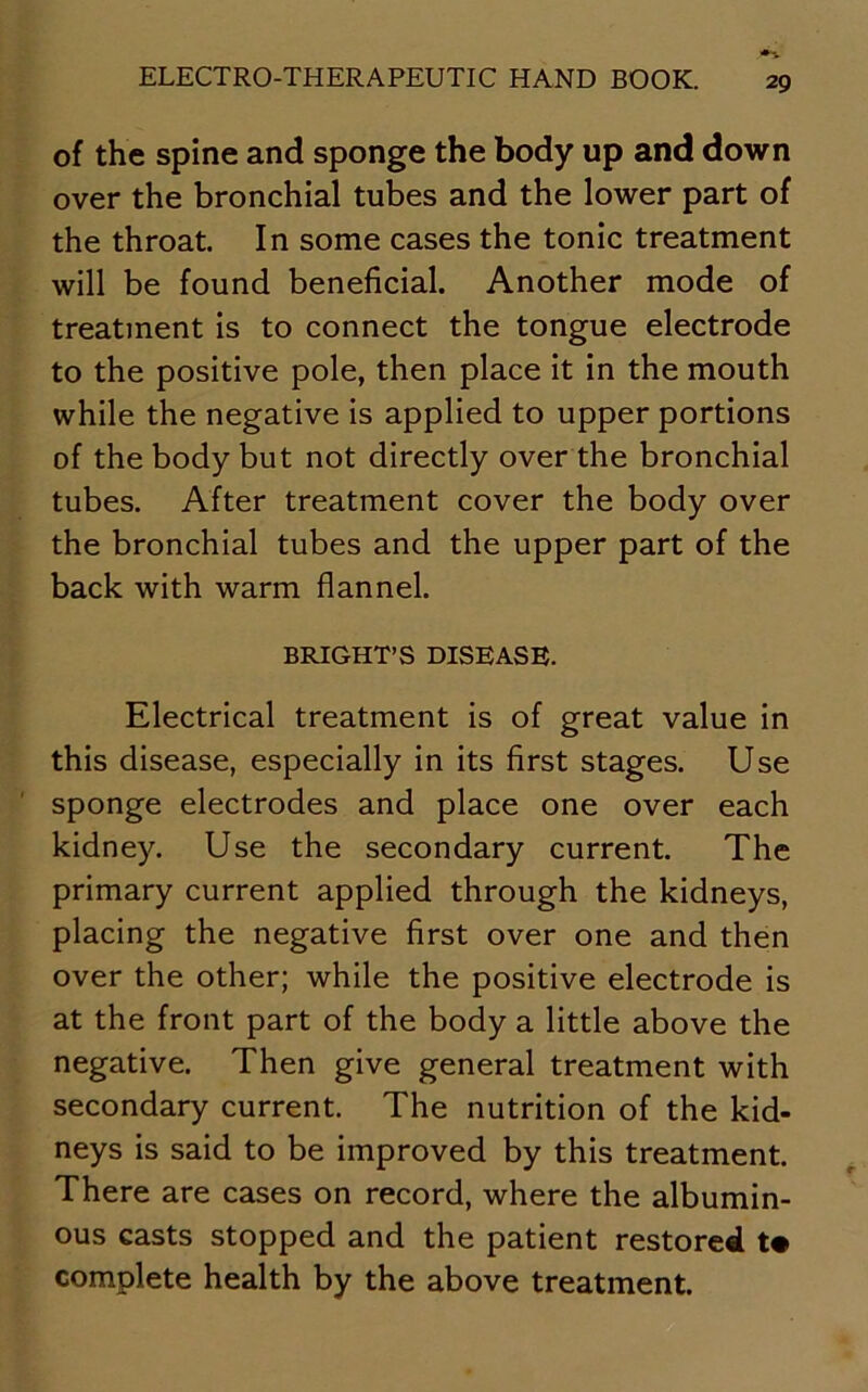 of the spine and sponge the body up and down over the bronchial tubes and the lower part of the throat. In some cases the tonic treatment will be found beneficial. Another mode of treatment is to connect the tongue electrode to the positive pole, then place it in the mouth while the negative is applied to upper portions of the body but not directly over the bronchial tubes. After treatment cover the body over the bronchial tubes and the upper part of the back with warm flannel. BRIGHT’S DISEASE. Electrical treatment is of great value in this disease, especially in its first stages. Use sponge electrodes and place one over each kidney. Use the secondary current. The primary current applied through the kidneys, placing the negative first over one and then over the other; while the positive electrode is at the front part of the body a little above the negative. Then give general treatment with secondary current. The nutrition of the kid- neys is said to be improved by this treatment. There are cases on record, where the albumin- ous casts stopped and the patient restored t# complete health by the above treatment.