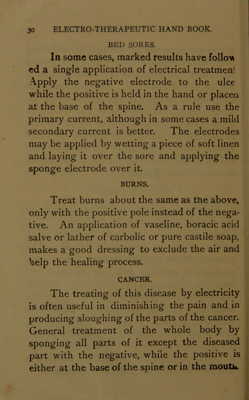 BED SORES. In some cases, marked results have folloM ed a single application of electrical treatment Apply the negative electrode to the ulce while the positive is held in the hand or placea at the base of the spine. As a rule use the primary current, although in some cases a mild secondary current is better. The electrodes may be applied by wetting a piece of soft linen and laying it over the sore and applying the sponge electrode over it. BURNS. Treat burns about the same as the above, only with the positive pole instead of the nega- tive. An application of vaseline, boracic acid salve or lather of carbolic or pure castile soap, makes a good dressing to exclude the air and help the healing process. CANCER. The treating of this disease by electricity is often useful in diminishing the pain and in producing sloughing of the parts of the cancer. General treatment of the whole body by sponging all parts of it except the diseased part with the negative, whiie the positive is either at the base of the spine or in the moutw