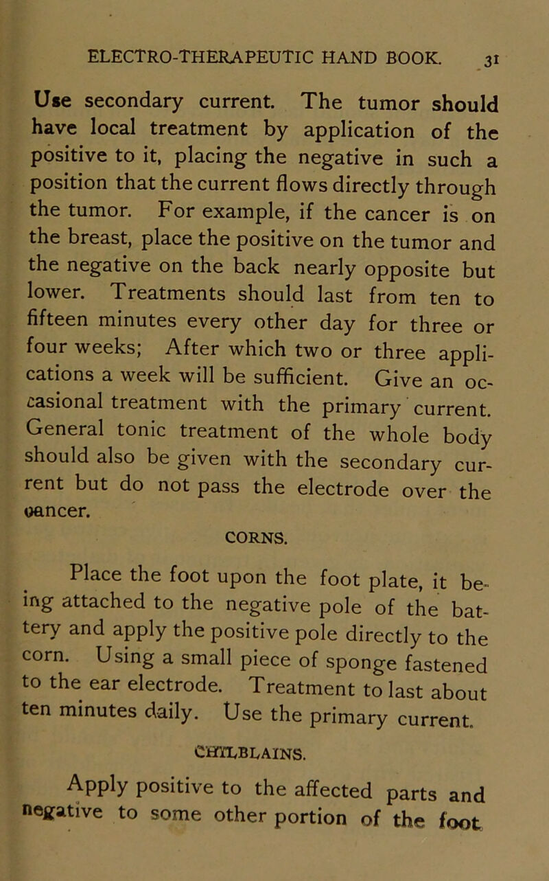 Use secondary current. The tumor should have local treatment by application of the positive to it, placing the negative in such a position that the current flows directly through the tumor. For example, if the cancer is on the breast, place the positive on the tumor and the negative on the back nearly opposite but lower. Treatments should last from ten to fifteen minutes every other day for three or four weeks; After which two or three appli- cations a week will be sufficient. Give an oc- casional treatment with the primary current. General tonic treatment of the whole body should also be given with the secondary cur- rent but do not pass the electrode over the oancer. CORNS. Place the foot upon the foot plate, it be- ing attached to the negative pole of the bat- tery and apply the positive pole directly to the corn. Using a small piece of sponge fastened to the ear electrode. Treatment to last about ten minutes daily. Use the primary current CHILBLAINS. Apply positive to the affected parts and negative to some other portion of the foot