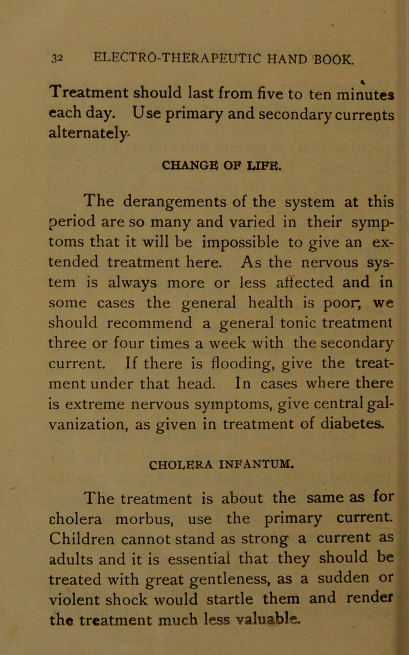 Treatment should last from five to ten minutes each day. Use primary and secondary currents alternately- CHANGE OF LIFE. The derangements of the system at this period are so many and varied in their symp- toms that it will be impossible to give an ex- tended treatment here. As the nervous sys- tem is always more or less affected and in some cases the general health is poor, we should recommend a general tonic treatment three or four times a week with the secondary current. If there is flooding, give the treat- ment under that head. In cases where there is extreme nervous symptoms, give central gal- vanization, as given in treatment of diabetes. CHOLERA INFANTUM. The treatment is about the same as for cholera morbus, use the primary current. Children cannot stand as strong a current as adults and it is essential that they should be treated with great gentleness, as a sudden or violent shock would startle them and render the treatment much less valuable.