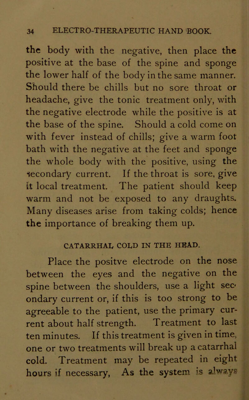 the body with the negative, then place the positive at the base of the spine and sponge the lower half of the body in the same manner. Should there be chills but no sore throat or headache, give the tonic treatment only, with the negative electrode while the positive is at the base of the spine. Should a cold come on with fever instead of chills; give a warm foot bath with the negative at the feet and sponge the whole body with the positive, using the secondary current. If the throat is sore, give It local treatment. The patient should keep warm and not be exposed to any draughts. Many diseases arise from taking colds; hence the importance of breaking them up. CATARRHAL COLD IN THE HEAD. Place the positve electrode on the nose between the eyes and the negative on the spine between the shoulders, use a light sec* ondary current or, if this is too strong to be agreeable to the patient, use the primary cur- rent about half strength. Treatment to last ten minutes. If this treatment is given in time, one or two treatments will break up a catarrhal cold. Treatment may be repeated in eight hours if necessary, As the system is always