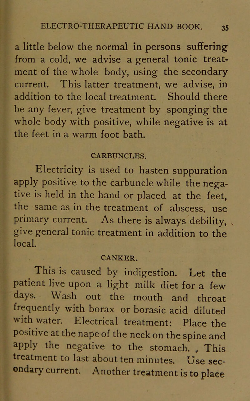 a little below the normal in persons suffering from a cold, we advise a general tonic treat- ment of the whole body, using the secondary current. This latter treatment, we advise, in addition to the local treatment. Should there be any fever, give treatment by sponging the whole body with positive, while negative is at the feet in a warm foot bath. CARBUNCLES. Electricity is used to hasten suppuration apply positive to the carbuncle while the nega- tive is held in the hand or placed at the feet, the same as in the treatment of abscess, use primary current. As there is always debility, v give general tonic treatment in addition to the local. canker. This is caused by indigestion. Let the patient live upon a light milk diet for a few days. Wash out the mouth and throat frequently with borax or borasic acid diluted with water. Electrical treatment: Place the positive at the nape of the neck on the spine and apply the negative to the stomach. , This treatment to last about ten minutes. Use sec- ondary current. Another treatment is to place