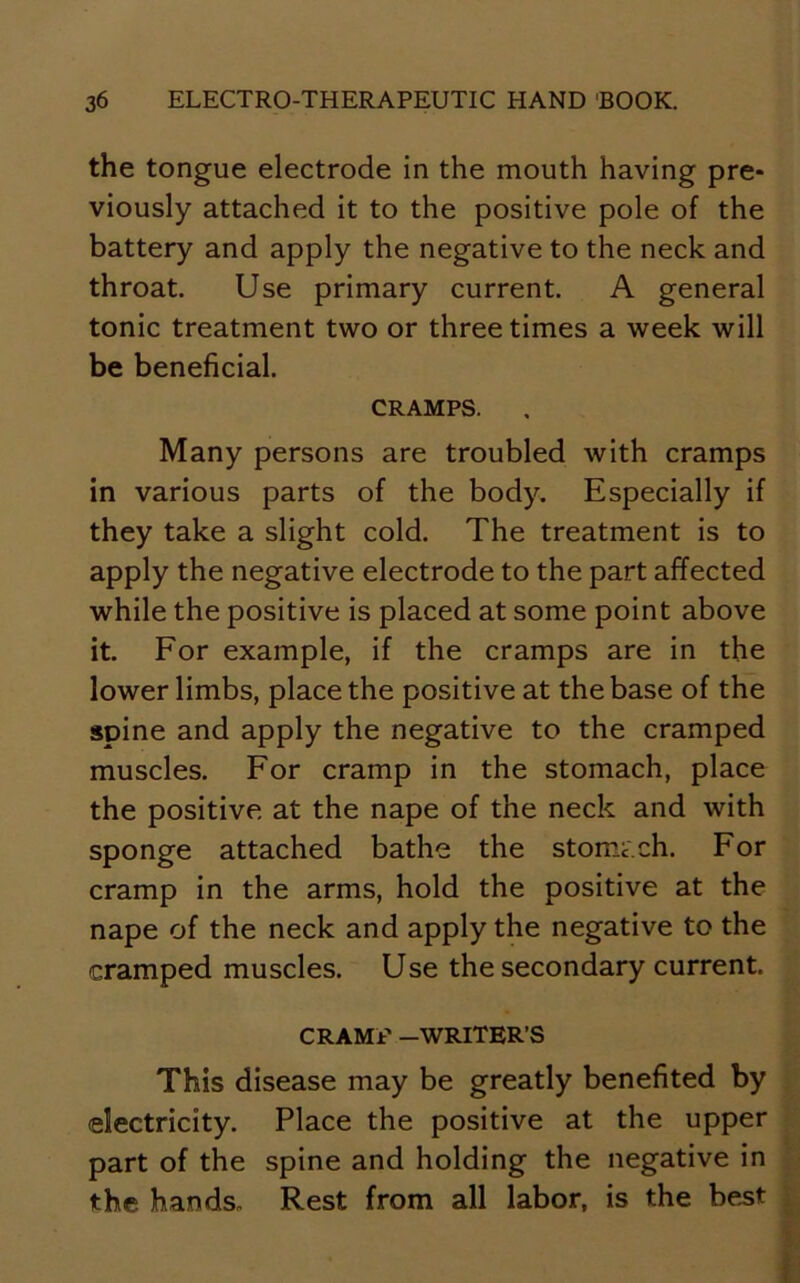 the tongue electrode in the mouth having pre- viously attached it to the positive pole of the battery and apply the negative to the neck and throat. Use primary current. A general tonic treatment two or three times a week will be beneficial. CRAMPS. Many persons are troubled with cramps in various parts of the body. Especially if they take a slight cold. The treatment is to apply the negative electrode to the part affected while the positive is placed at some point above it. For example, if the cramps are in the lower limbs, place the positive at the base of the spine and apply the negative to the cramped muscles. For cramp in the stomach, place the positive at the nape of the neck and with sponge attached bathe the stomcch. For cramp in the arms, hold the positive at the nape of the neck and apply the negative to the cramped muscles. Use the secondary current. CRAMR -WRITER’S This disease may be greatly benefited by electricity. Place the positive at the upper part of the spine and holding the negative in the hands. Rest from all labor, is the best