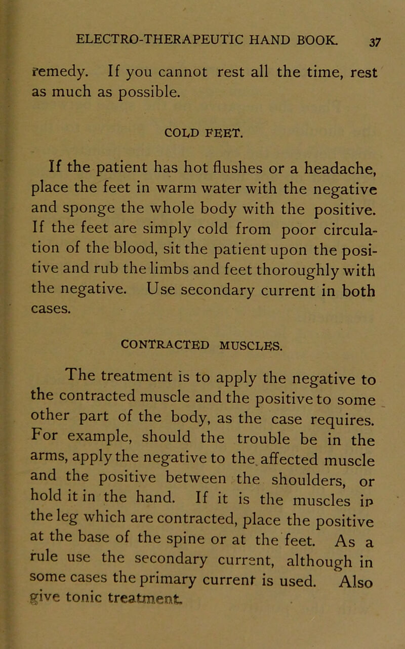 remedy. If you cannot rest all the time, rest as much as possible. cold feet. If the patient has hot flushes or a headache, place the feet in warm water with the negative and sponge the whole body with the positive. If the feet are simply cold from poor circula- tion of the blood, sit the patient upon the posi- tive and rub the limbs and feet thoroughly with the negative. Use secondary current in both cases. CONTRACTED MUSCLES. The treatment is to apply the negative to the contracted muscle and the positive to some other part of the body, as the case requires. For example, should the trouble be in the arms, apply the negative to the affected muscle and the positive between the shoulders, or hold it in the hand. If it is the muscles ip the leg which are contracted, place the positive at the base of the spine or at the feet. As a rule use the secondary current, although in some cases the primary current is used. Also give tonic treatment