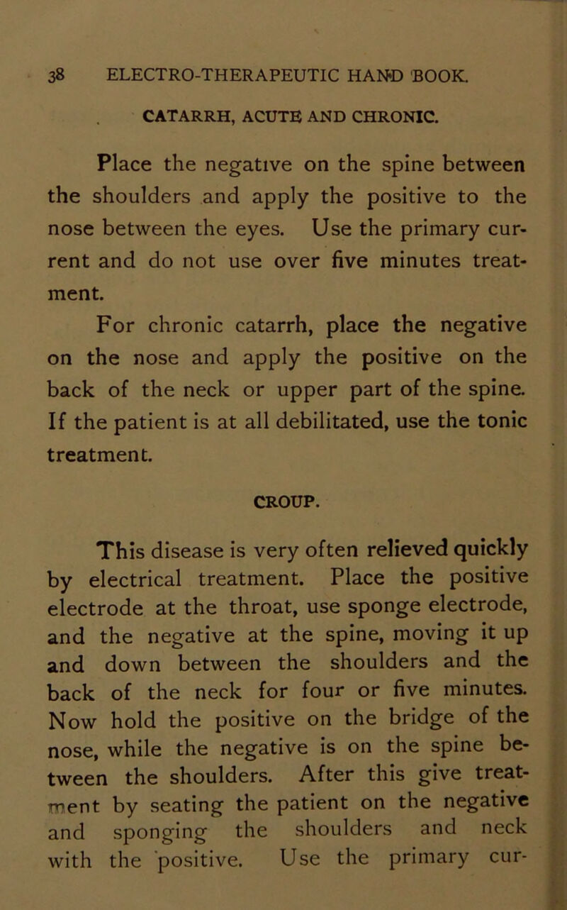 CATARRH, ACUTE AND CHRONIC. Place the negative on the spine between the shoulders and apply the positive to the nose between the eyes. Use the primary cur- rent and do not use over five minutes treat- ment. For chronic catarrh, place the negative on the nose and apply the positive on the back of the neck or upper part of the spine. If the patient is at all debilitated, use the tonic treatment. CROUP. This disease is very often relieved quickly by electrical treatment. Place the positive electrode at the throat, use sponge electrode, and the negative at the spine, moving it up and down between the shoulders and the back of the neck for four or five minutes. Now hold the positive on the bridge of the nose, while the negative is on the spine be- tween the shoulders. After this give treat- ment by seating the patient on the negative and sponging the shoulders and neck with the positive. Use the primary cur-