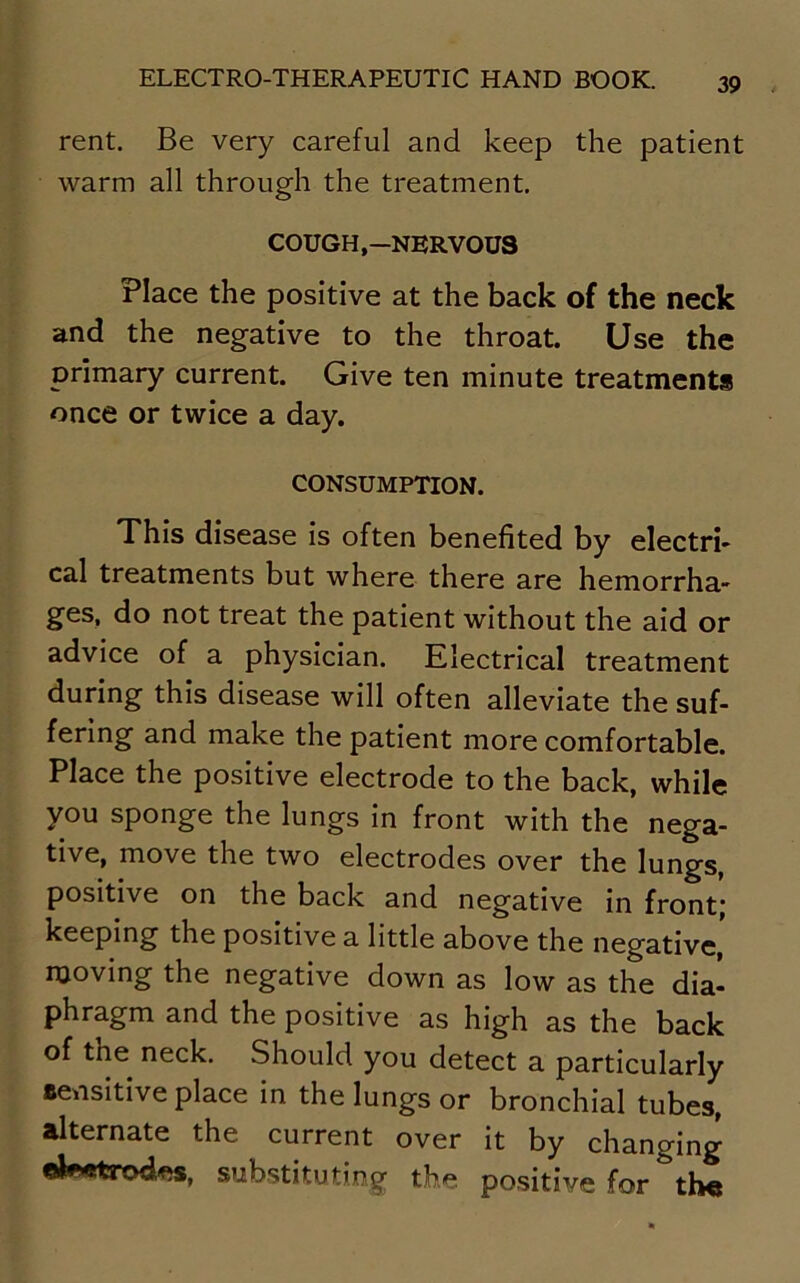 rent. Be very careful and keep the patient warm all through the treatment. COUGH,-NERVOUS Place the positive at the back of the neck and the negative to the throat. Use the primary current. Give ten minute treatments once or twice a day. CONSUMPTION. This disease is often benefited by electri- cal treatments but where there are hemorrha- ges, do not treat the patient without the aid or advice of a physician. Electrical treatment during this disease will often alleviate the suf- fering and make the patient more comfortable. Place the positive electrode to the back, while you sponge the lungs in front with the nega- tive, move the two electrodes over the lungs, positive on the back and negative in front; keeping the positive a little above the negative, moving the negative down as low as the dia- phragm and the positive as high as the back of the neck. Should you detect a particularly sensitive place in the lungs or bronchial tubes, alternate the current over it by changing substituting the positive for &th«