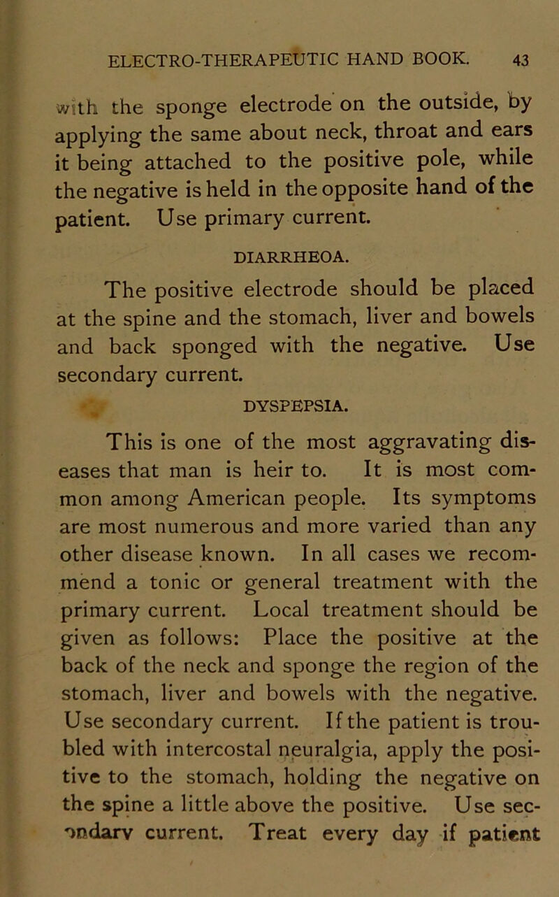 with the sponge electrode on the outside, by applying the same about neck, throat and ears it being attached to the positive pole, while the negative is held in the opposite hand of the patient. Use primary current. DIARRHEOA. The positive electrode should be placed at the spine and the stomach, liver and bowels and back sponged with the negative. Use secondary current. DYSPEPSIA. This is one of the most aggravating dis- eases that man is heir to. It is most com- mon among American people. Its symptoms are most numerous and more varied than any other disease known. In all cases we recom- mend a tonic or general treatment with the primary current. Local treatment should be given as follows: Place the positive at the back of the neck and sponge the region of the stomach, liver and bowels with the negative. Use secondary current. If the patient is trou- bled with intercostal neuralgia, apply the posi- tive to the stomach, holding the negative on the spine a little above the positive. Use sec- ondary current. Treat every day if patient