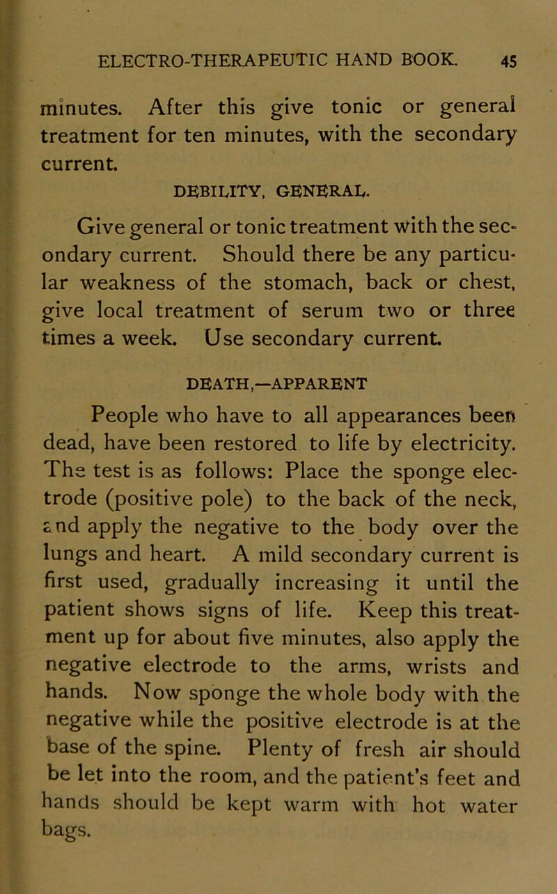 minutes. After this give tonic or general treatment for ten minutes, with the secondary current. DEBILITY, GENERAL. Give general or tonic treatment with the sec- ondary current. Should there be any particu- lar weakness of the stomach, back or chest, give local treatment of serum two or three times a week. Use secondary current DEATHAPPARENT People who have to all appearances been dead, have been restored to life by electricity. The test is as follows: Place the sponge elec- trode (positive pole) to the back of the neck, £nd apply the negative to the body over the lungs and heart. A mild secondary current is first used, gradually increasing it until the patient shows signs of life. Keep this treat- ment up for about five minutes, also apply the negative electrode to the arms, wrists and hands. Now sponge the whole body with the negative while the positive electrode is at the base of the spine. Plenty of fresh air should be let into the room, and the patient’s feet and hands should be kept warm with hot water bags.