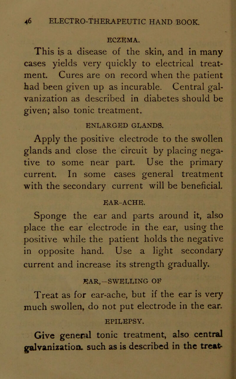 ECZEMA. This is a disease of the skin, and in many cases yields very quickly to electrical treat- ment. Cures are on record when the patient had been given up as incurable. Central gal- vanization as described in diabetes should be given; also tonic treatment. ENLARGED GLANDS. Apply the positive electrode to the swollen glands and close the circuit by placing nega- tive to some near part. Use the primary current. In some cases general treatment with the secondary current will be beneficial. EAR-ACHE. Sponge the ear and parts around it, also place the ear electrode in the ear, using the positive while the patient holds the negative in opposite hand. Use a light secondary current and increase its strength gradually. EAR,-SWELLING OF Treat as for ear-ache, but if the ear is very much swollen, do not put electrode in the ear. EPILEPSY. Give general tonic treatment, also central galvanization, such as is described in the treat