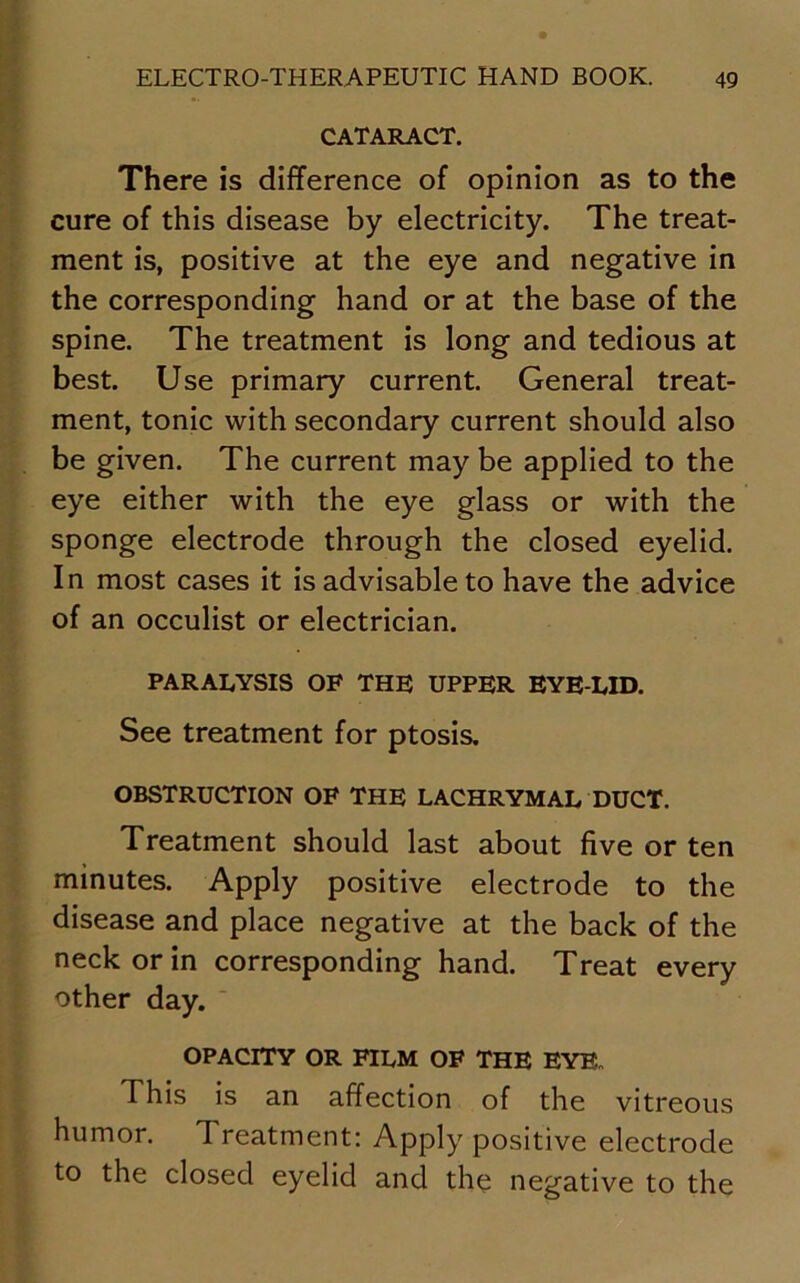 CATARACT. There is difference of opinion as to the cure of this disease by electricity. The treat- ment is, positive at the eye and negative in the corresponding hand or at the base of the spine. The treatment is long and tedious at best. Use primary current. General treat- ment, tonic with secondary current should also be given. The current may be applied to the eye either with the eye glass or with the sponge electrode through the closed eyelid. In most cases it is advisable to have the advice of an occulist or electrician. PARALYSIS OF THE UPPER EYE LID. See treatment for ptosis. OBSTRUCTION OF THE LACHRYMAL DUCT. Treatment should last about five or ten minutes. Apply positive electrode to the disease and place negative at the back of the neck or in corresponding hand. Treat every other day. OPACITY OR FILM OF THE EYB„ This is an affection of the vitreous humor. Treatment: Apply positive electrode to the closed eyelid and the negative to the