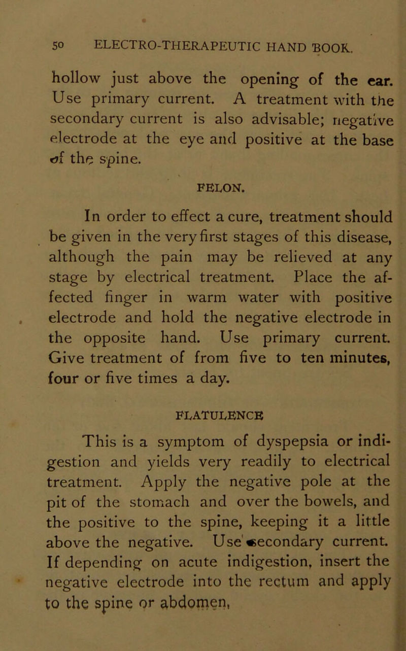 hollow just above the opening of the ear. Use primary current. A treatment with the secondary current is also advisable; negative electrode at the eye and positive at the base rjf the spine. FELON. In order to effect a cure, treatment should be given in the very first stages of this disease, although the pain may be relieved at any stage by electrical treatment. Place the af- fected finger in warm water with positive electrode and hold the negative electrode in the opposite hand. Use primary current. Give treatment of from five to ten minutes, four or five times a day. FLATULENCE This is a symptom of dyspepsia or indi- gestion and yields very readily to electrical treatment. Apply the negative pole at the pit of the stomach and over the bowels, and the positive to the spine, keeping it a little above the negative. Use Secondary current. If depending on acute indigestion, insert the negative electrode into the rectum and apply to the spine or abdomen,