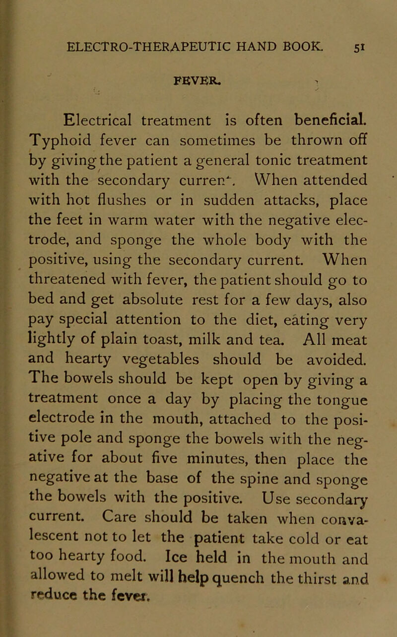 FEVER. Electrical treatment is often beneficial. Typhoid fever can sometimes be thrown off by giving the patient a general tonic treatment with the secondary current. When attended with hot flushes or in sudden attacks, place the feet in warm water with the negative elec- trode, and sponge the whole body with the positive, using the secondary current. When threatened with fever, the patient should go to bed and get absolute rest for a few days, also pay special attention to the diet, eating very lightly of plain toast, milk and tea. All meat and hearty vegetables should be avoided. The bowels should be kept open by giving a treatment once a day by placing the tongue electrode in the mouth, attached to the posi- tive pole and sponge the bowels with the neg- ative for about five minutes, then place the negative at the base of the spine and sponge the bowels with the positive. Use secondary current. Care should be taken when conva- lescent not to let the patient take cold or eat too hearty food. Ice held in the mouth and allowed to melt will help quench the thirst and reduce the fevei.