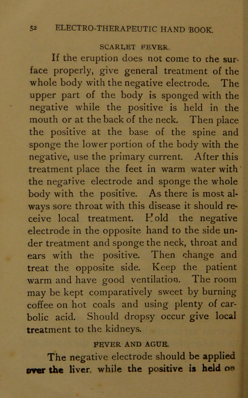 SCARLET FEVER. If the eruption does not come to che sur- face properly, give general treatment of the whole body with the negative electrode. The upper part of the body is sponged with the negative while the positive is held in the mouth or at the back of the neck. Then place the positive at the base of the spine and sponge the lower portion of the body with the negative, use the primary current. After this treatment place the feet in warm water with the negative electrode and sponge the whole body with the positive. As there is most al- ways sore throat with this disease it should re- ceive local treatment. Hold the negative electrode in the opposite hand to the side un- der treatment and sponge the neck, throat and ears with the positive. Then change and treat the opposite side. Keep the patient warm and have good ventilation. The room may be kept comparatively sweet by burning coffee on hot coals and using plenty of car- bolic acid. Should dropsy occur give local treatment to the kidneys. FEVER AND AGUE. The negative electrode should be applied orer the liver, while the positive is held oo