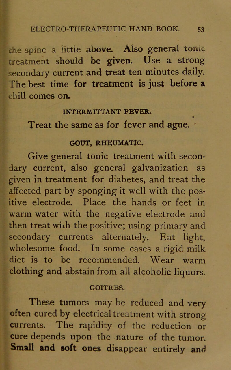 f the Spine a little above. Also general tome treatment should be given. Use a strong secondary current and treat ten minutes daily. The best time for treatment is just before a chill comes on. INTERM ITTANT FEVER. Treat the same as for fever and ague. * GOUT, RHEUMATIC. Give general tonic treatment with secon- dary current, also general galvanization as given in treatment for diabetes, and treat the affected part by sponging it well with the pos- itive electrode. Place the hands or feet in warm water with the negative electrode and then treat wiih the positive; using primary and secondary currents alternately. Eat light, wholesome food. In some cases a rigid milk diet is to be recommended. Wear warm clothing and abstain from all alcoholic liquors. GOITRES. These tumors may be reduced and very often cured by electrical treatment with strong currents. The rapidity of the reduction or cure depends upon the nature of the tumor. Small and soft ones disappear entirely and