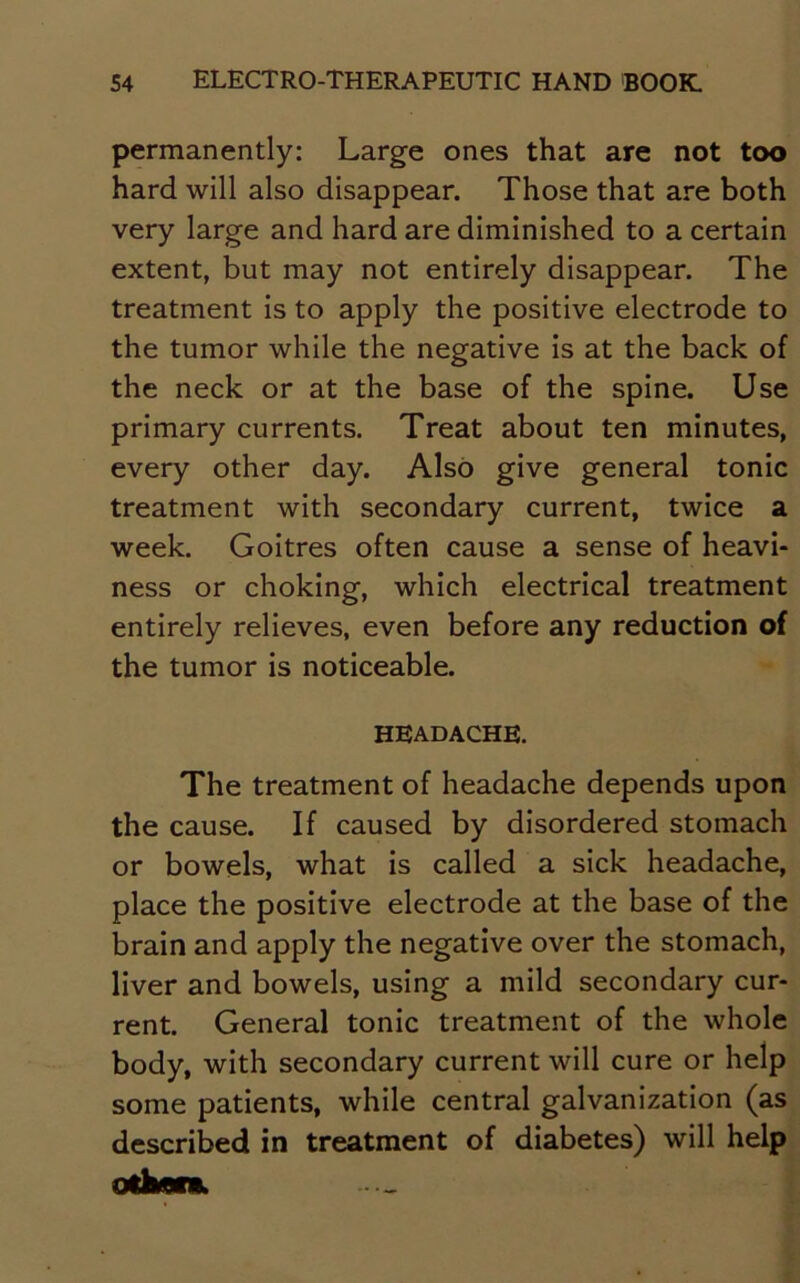 permanently: Large ones that are not too hard will also disappear. Those that are both very large and hard are diminished to a certain extent, but may not entirely disappear. The treatment is to apply the positive electrode to the tumor while the negative is at the back of the neck or at the base of the spine. Use primary currents. Treat about ten minutes, every other day. Also give general tonic treatment with secondary current, twice a week. Goitres often cause a sense of heavi- ness or choking, which electrical treatment entirely relieves, even before any reduction of the tumor is noticeable. headache. The treatment of headache depends upon the cause. If caused by disordered stomach or bowels, what is called a sick headache, place the positive electrode at the base of the brain and apply the negative over the stomach, liver and bowels, using a mild secondary cur- rent. General tonic treatment of the whole body, with secondary current will cure or help some patients, while central galvanization (as described in treatment of diabetes) will help