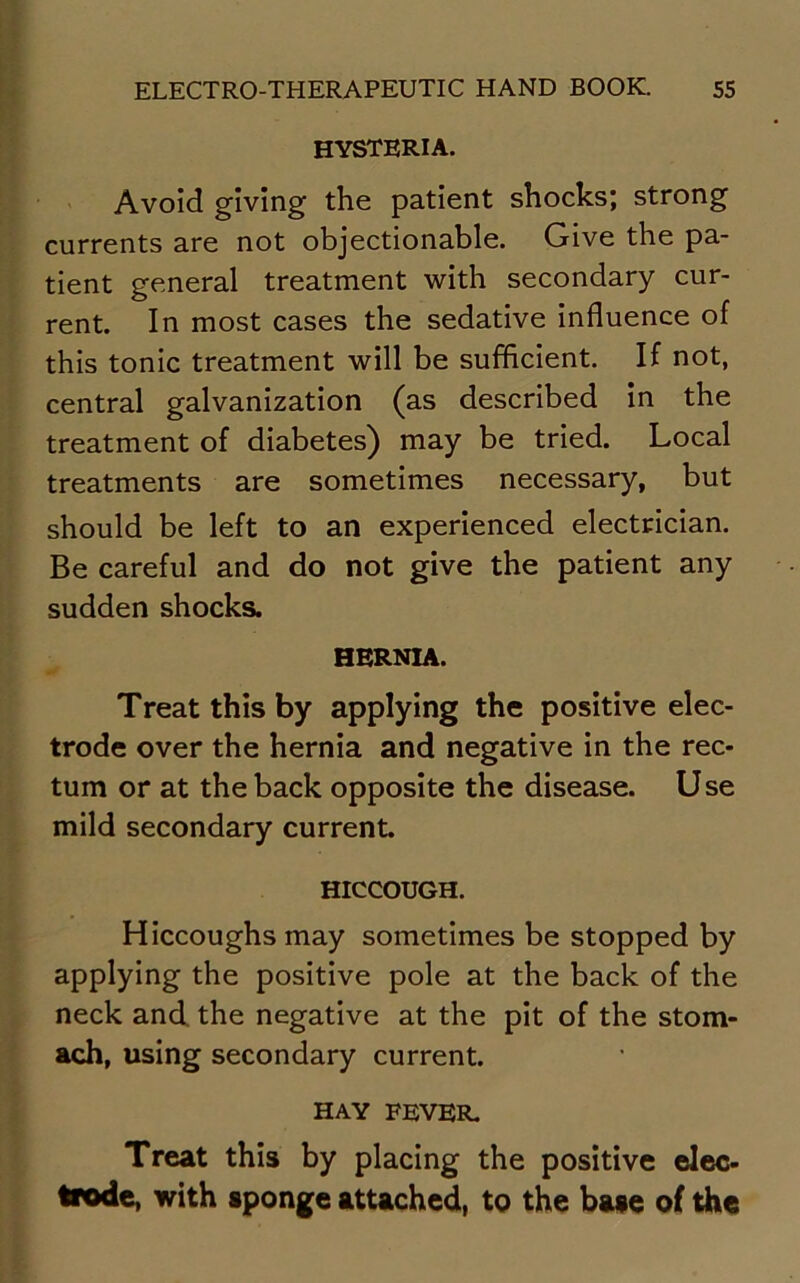 hysteria. Avoid giving the patient shocks; strong currents are not objectionable. Give the pa- tient general treatment with secondary cur- rent. In most cases the sedative influence of this tonic treatment will be sufficient. If not, central galvanization (as described in the treatment of diabetes) may be tried. Local treatments are sometimes necessary, but should be left to an experienced electrician. Be careful and do not give the patient any sudden shocks. HERNIA. Treat this by applying the positive elec- trode over the hernia and negative in the rec- tum or at the back opposite the disease. Use mild secondary current. HICCOUGH. Hiccoughs may sometimes be stopped by applying the positive pole at the back of the neck and the negative at the pit of the stom- ach, using secondary current. HAY FEVER. Treat this by placing the positive elec- trode, with sponge attached, to the base of the
