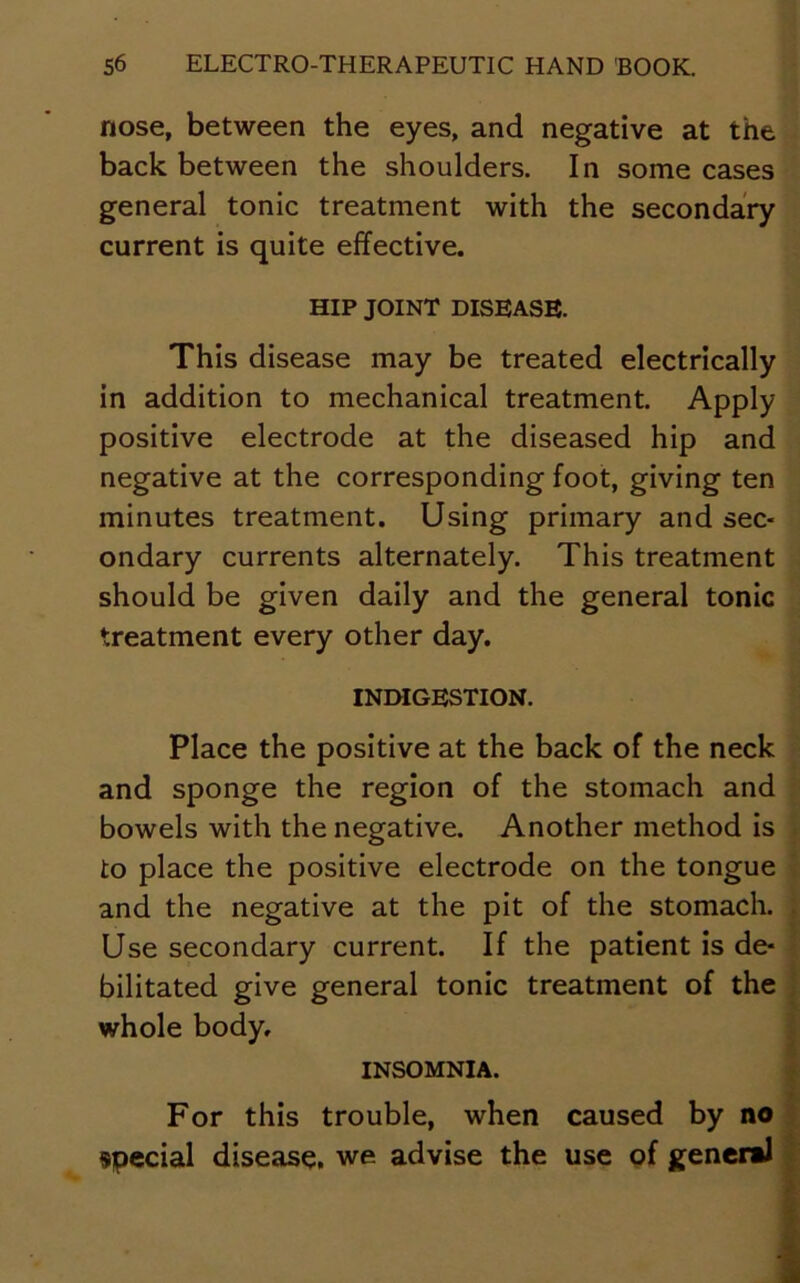 nose, between the eyes, and negative at the back between the shoulders. In some cases general tonic treatment with the secondary current is quite effective. HIP JOINT DISEASE. This disease may be treated electrically in addition to mechanical treatment. Apply positive electrode at the diseased hip and negative at the corresponding foot, giving ten minutes treatment. Using primary and sec- ondary currents alternately. This treatment should be given daily and the general tonic treatment every other day. INDIGESTION. Place the positive at the back of the neck and sponge the region of the stomach and bowels with the negative. Another method is to place the positive electrode on the tongue and the negative at the pit of the stomach. Use secondary current. If the patient is de- bilitated give general tonic treatment of the whole body, INSOMNIA. For this trouble, when caused by no special disease, we advise the use of general