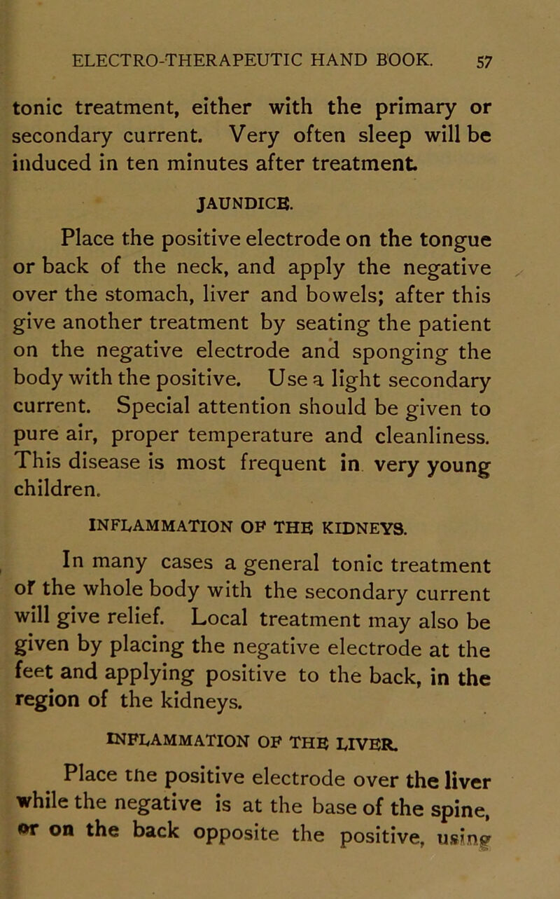 tonic treatment, either with the primary or secondary current. Very often sleep will be induced in ten minutes after treatment jaundice. Place the positive electrode on the tongue or back of the neck, and apply the negative over the stomach, liver and bowels; after this give another treatment by seating the patient on the negative electrode and sponging the body with the positive. Use a light secondary current. Special attention should be given to pure air, proper temperature and cleanliness. This disease is most frequent in very young children. INFLAMMATION OP THE KIDNEYS. In many cases a general tonic treatment oT the whole body with the secondary current will give relief. Local treatment may also be given by placing the negative electrode at the feet and applying positive to the back, in the region of the kidneys. inflammation of the liver. Place tne positive electrode over the liver while the negative is at the base of the spine, or on the back opposite the positive, using