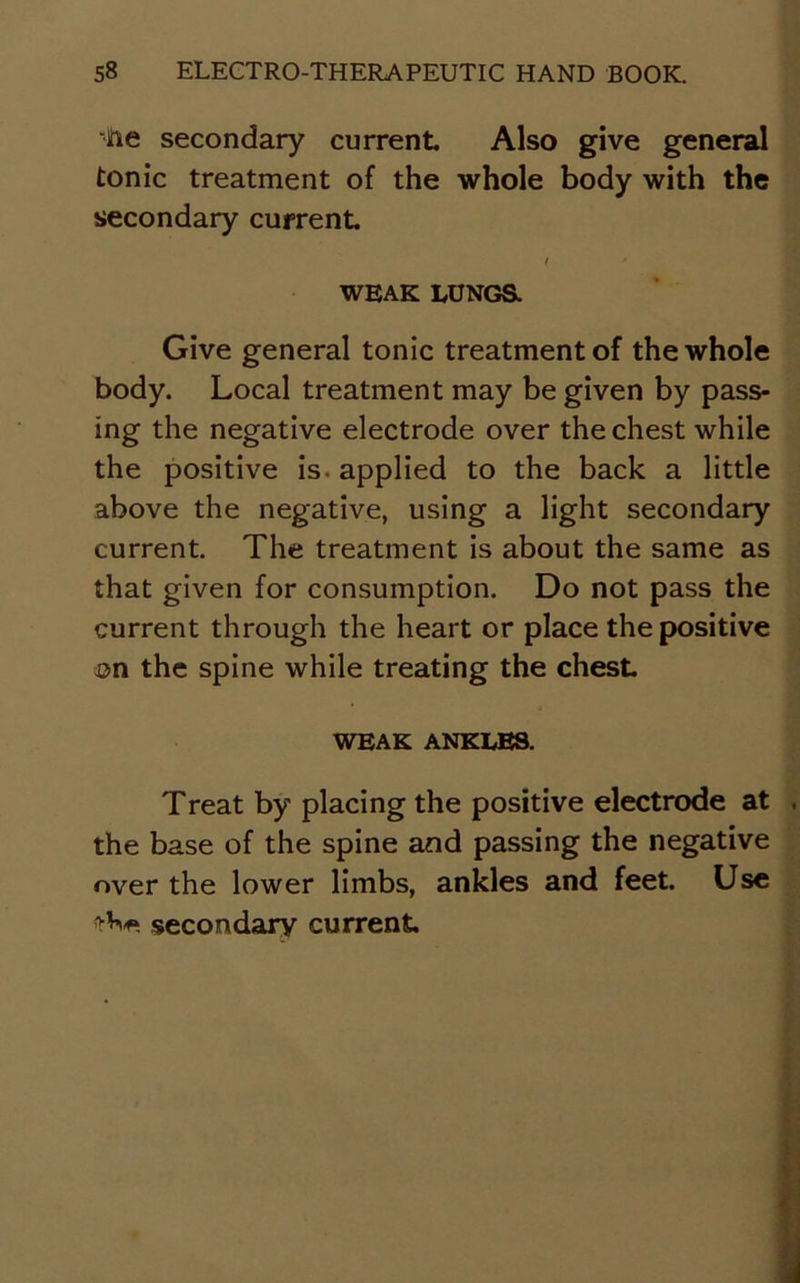 •he secondary current Also give general tonic treatment of the whole body with the secondary current l • WEAK LUNGS. Give general tonic treatment of the whole body. Local treatment may be given by pass- ing the negative electrode over the chest while the positive is. applied to the back a little above the negative, using a light secondary current. The treatment is about the same as that given for consumption. Do not pass the current through the heart or place the positive on the spine while treating the chest WEAK ANKLES. Treat by placing the positive electrode at the base of the spine and passing the negative over the lower limbs, ankles and feet. Use secondary current