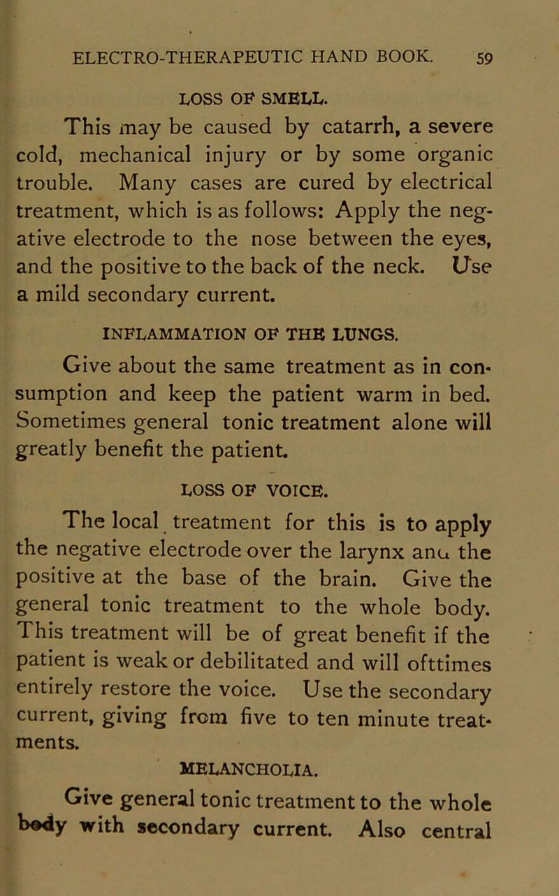 LOSS OF SMELL. This may be caused by catarrh, a severe cold, mechanical injury or by some organic trouble. Many cases are cured by electrical treatment, which is as follows: Apply the neg- ative electrode to the nose between the eyes, and the positive to the back of the neck. Use a mild secondary current. INFLAMMATION OF THE LUNGS. Give about the same treatment as in con- sumption and keep the patient warm in bed. Sometimes general tonic treatment alone will greatly benefit the patient. LOSS OF VOICE. The local treatment for this is to apply the negative electrode over the larynx anu the positive at the base of the brain. Give the general tonic treatment to the whole body. This treatment will be of great benefit if the patient is weak or debilitated and will ofttimes entirely restore the voice. Use the secondary current, giving from five to ten minute treat- ments. MELANCHOLIA. Give general tonic treatment to the whole body with secondary current. Also central