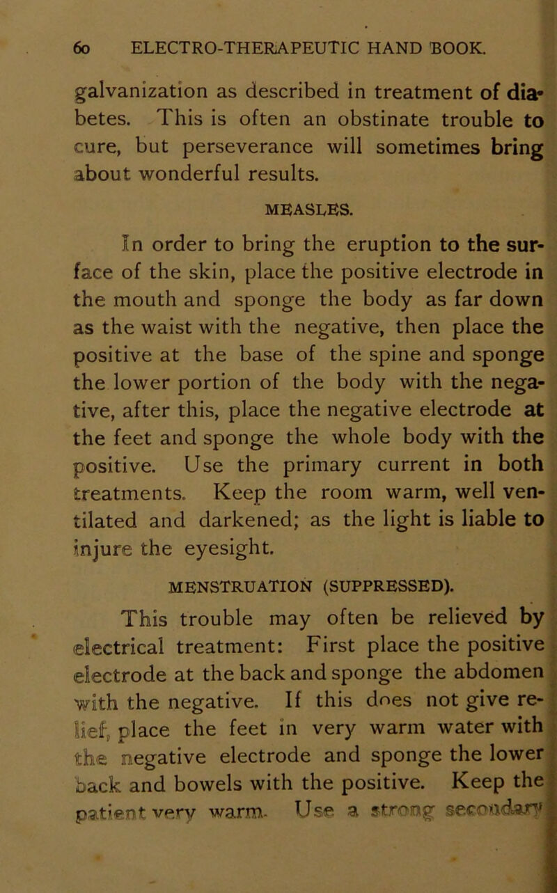 galvanization as described in treatment of dia- betes. This is often an obstinate trouble to cure, but perseverance will sometimes bring about wonderful results. measles. In order to bring the eruption to the sur- face of the skin, place the positive electrode in the mouth and sponge the body as far down as the waist with the negative, then place the positive at the base of the spine and sponge the lower portion of the body with the nega- tive, after this, place the negative electrode at the feet and sponge the whole body with the positive. Use the primary current in both treatments. Keep the room warm, well ven- tilated and darkened; as the light is liable to injure the eyesight. MENSTRUATION (SUPPRESSED). This trouble may often be relieved by electrical treatment: First place the positive electrode at the back and sponge the abdomen with the negative. If this does not give re- lief; place the feet in very warm water with the negative electrode and sponge the lower back and bowels with the positive. Keep the patient very warm- Use a strong secondary!