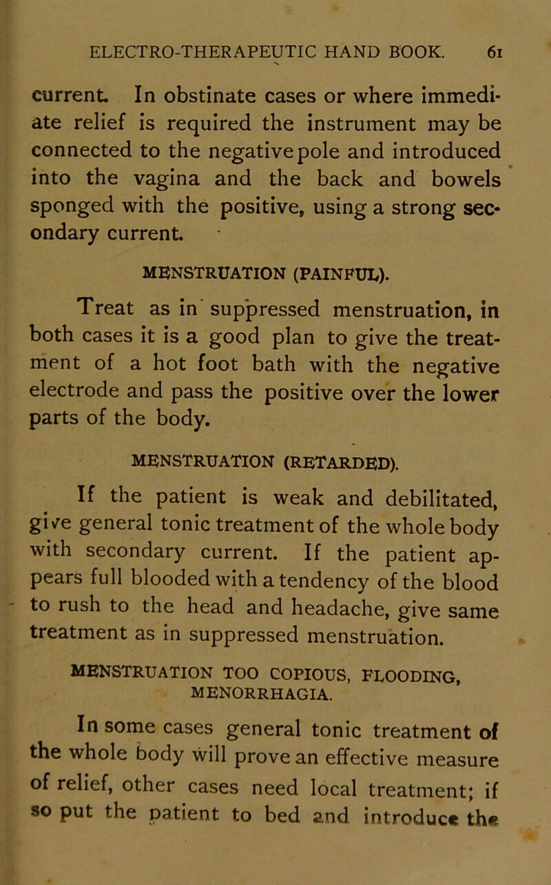 current In obstinate cases or where immedi- ate relief is required the instrument may be connected to the negative pole and introduced into the vagina and the back and bowels sponged with the positive, using a strong sec- ondary current. MENSTRUATION (PAINFUL). Treat as in suppressed menstruation, in both cases it is a good plan to give the treat- ment of a hot foot bath with the negative electrode and pass the positive over the lower parts of the body. MENSTRUATION (RETARDED). If the patient is weak and debilitated, gi\re general tonic treatment of the whole body with secondary current. If the patient ap- pears full blooded with a tendency of the blood to rush to the head and headache, give same treatment as in suppressed menstruation. menstruation too copious, flooding, MENORRHAGIA. In some cases general tonic treatment of the whole body will prove an effective measure of relief, other cases need local treatment; if so put the patient to bed and introduce the
