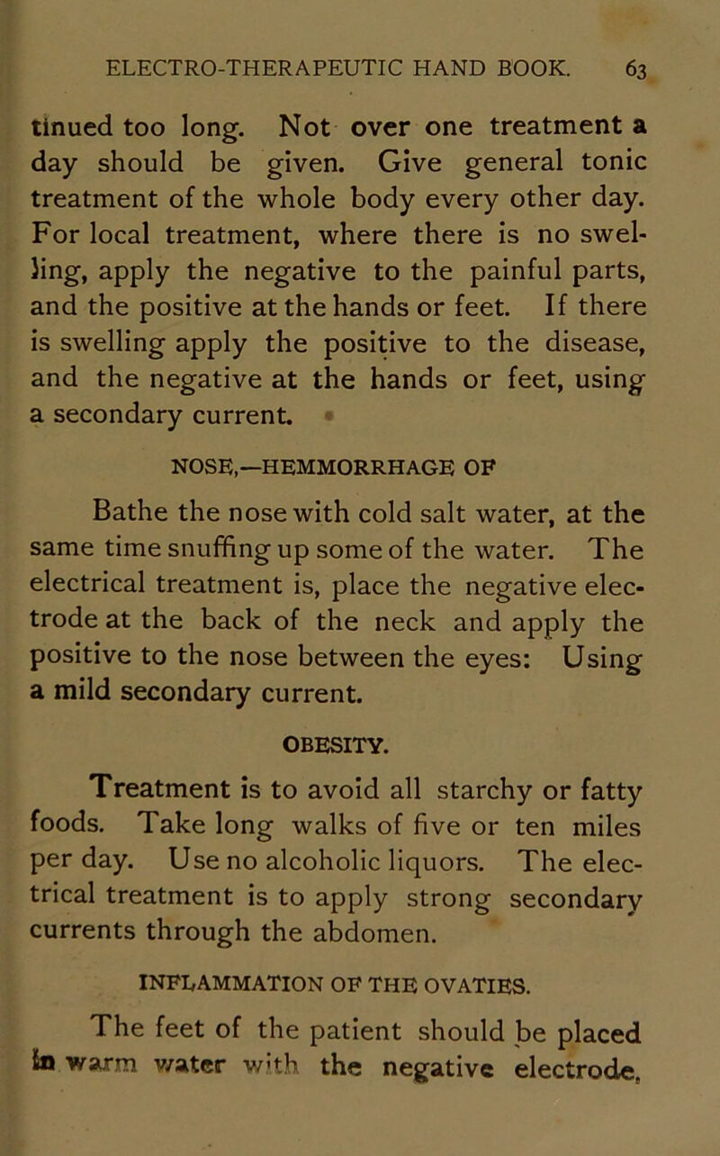 tinued too long. Not over one treatment a day should be given. Give general tonic treatment of the whole body every other day. For local treatment, where there is no swel- ling, apply the negative to the painful parts, and the positive at the hands or feet. If there is swelling apply the positive to the disease, and the negative at the hands or feet, using a secondary current. NOSE,—HEMMORRHAGE OF Bathe the nose with cold salt water, at the same time snuffing up some of the water. The electrical treatment is, place the negative elec- trode at the back of the neck and apply the positive to the nose between the eyes: Using a mild secondary current. OBESITY. Treatment is to avoid all starchy or fatty foods. Take long walks of five or ten miles per day. Use no alcoholic liquors. The elec- trical treatment is to apply strong secondary currents through the abdomen. INFLAMMATION OF THE OVATIES. The feet of the patient should be placed tn warm water with the negative electrode.