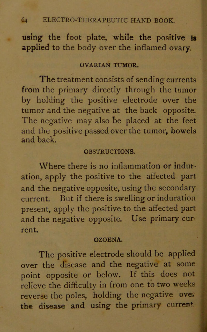 using the foot plate, while the positive is applied to the body over the inflamed ovary. OVARIAN TUMOR. The treatment consists of sending currents from the primary directly through the tumor by holding the positive electrode over the tumor and the negative at the back opposite. The negative may also be placed at the feet and the positive passed over the tumor, bowels and back. OBSTRUCTIONS. Where there is no inflammation or indur- ation, apply the positive to the affected part and the negative opposite, using the secondary current. But if there is swelling or induration present, apply the positive to the affected part and the negative opposite. Use primary cur- rent. OZOENA. The positive electrode should be applied over the disease and the negative at some point opposite or below. If this does not relieve the difficulty in from one to two weeks reverse the poles, holding the negative ovei the disease and using the primary current