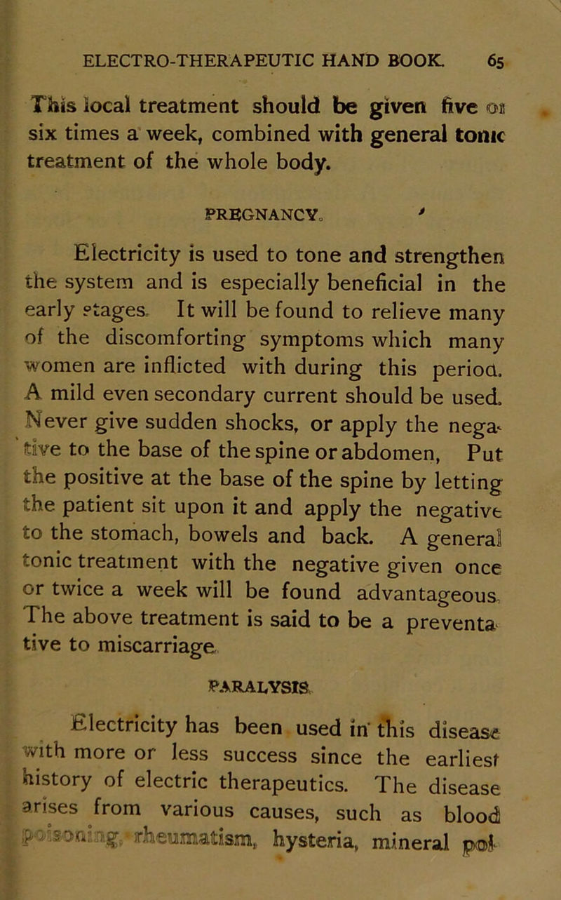 This local treatment should be given five on six times a week, combined with general tonic treatment of the whole body. PREGNANCY, * Electricity is used to tone and strengthen the system and is especially beneficial in the early stages. It will be found to relieve many of the discomforting symptoms which many women are inflicted with during this period. A mild even secondary current should be used. Never give sudden shocks, or apply the nega^ dve to the base of the spine or abdomen, Put the positive at the base of the spine by letting the patient sit upon it and apply the negative to the stomach, bowels and back. A general tonic treatment with the negative given once or twice a week will be found advantageous. The above treatment is said to be a prevents tive to miscarriage PARALYSIS Electricity has been used in' this disease with more or less success since the earliest history of electric therapeutics. The disease arises from various causes, such as blood >'.< .stMi, iif,*rheumatism, hysteria, mineral p®j>-