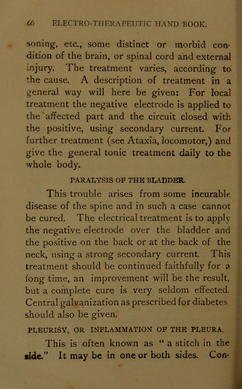 soning, etc., some distinct or morbid con- dition of the brain, or spinal cord and external injury. The treatment varies, according to the cause. A description of treatment in a general way will here be given: For local treatment the negative electrode is applied to the affected part and the circuit closed with the positive, using secondary current. For further treatment (see Ataxia, locomotor,) and give the general tonic treatment daily to the whole body. PARALYSIS OF THE BLADDER. This trouble arises from some incurable disease of the spine and in such a case cannot be cured. The electrical treatment is to apply the negative electrode over the bladder and the positive on the back or at the back of the neck, using a strong secondary current. This treatment should be continued faithfully for a long time, an improvement will be the result, but a complete cure is very seldom effected. Central galvanization as prescribed for diabetes should also be given. PLEURISY, OR INFLAMMATION OF THE PLEURA. This is often known as “ a stitch in the tide. It may be in one or both sides. Con-