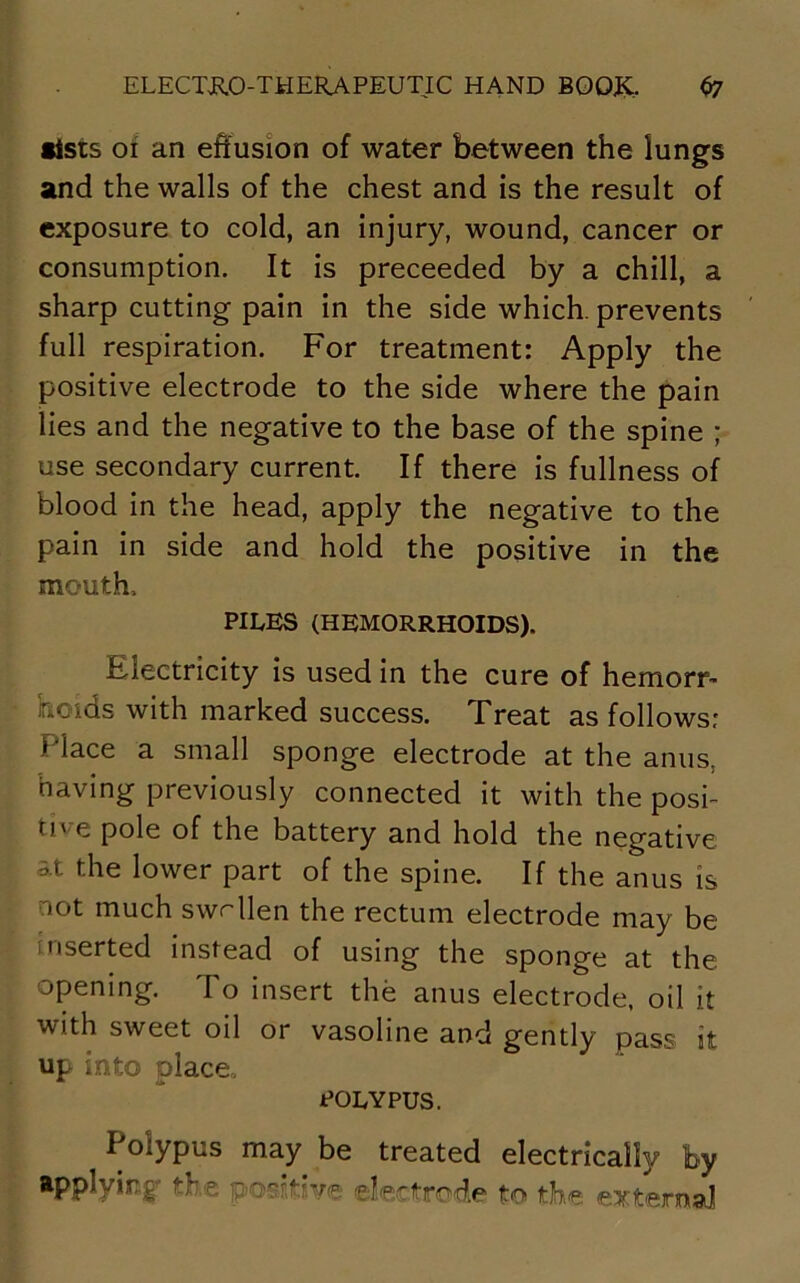 lists 01 an effusion of water between the lungs and the walls of the chest and is the result of exposure to cold, an injury, wound, cancer or consumption. It is preceeded by a chill, a sharp cutting pain in the side which, prevents full respiration. For treatment: Apply the positive electrode to the side where the pain lies and the negative to the base of the spine ; use secondary current. If there is fullness of blood in the head, apply the negative to the pain in side and hold the positive in the mouth, PILES (HEMORRHOIDS). Electricity is used in the cure of hemorr- hoids with marked success. Treat as follows: Place a small sponge electrode at the anus, having previously connected it with the posi- tive pole of the battery and hold the negative at the lower part of the spine. If the anus is not much swollen the rectum electrode may be inserted instead of using the sponge at the opening. To insert the anus electrode, oil it with sweet oil or vasoline and gently pass it up into place, polypus. Polypus may be treated electrically by applying the positive electrode to the external