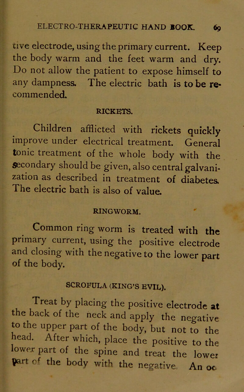 tive electrode, using the primary current. Keep the body warm and the feet warm and dry. Do not allow the patient to expose himself to any dampness. The electric bath is to be re- commended. RICKETS. Children afflicted with rickets quickly improve under electrical treatment. General tonic treatment of the whole body with the Secondary should be given, also central galvani- zation as described in treatment of diabetes. The electric bath is also of value. RINGWORM. Common ring worm is treated with the primary current, using the positive electrode and closing with the negative to the lower part of the body. SCROFULA (KING’S EVIL). Treat by placing the positive electrode at the back of the neck and apply the negative to the upper part of the body, but not to the head. After which, place the positive to the lower part of the spine and treat the lowe? Part of the body with the negative. An oc