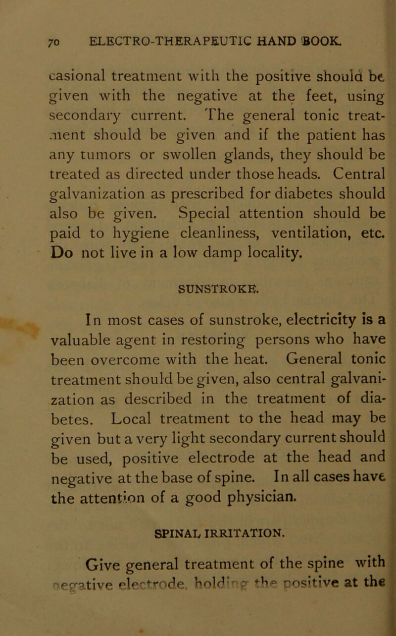 casional treatment with the positive should be given with the negative at the feet, using secondary current. The general tonic treat- ment should be given and if the patient has any tumors or swollen glands, they should be treated as directed under those heads. Central galvanization as prescribed for diabetes should also be given. Special attention should be paid to hygiene cleanliness, ventilation, etc. Do not live in a low damp locality. SUNSTROKE. In most cases of sunstroke, electricity is a valuable agent in restoring persons who have been overcome with the heat. General tonic treatment should be given, also central galvani- zation as described in the treatment of dia- betes. Local treatment to the head may be given but a very light secondary current should be used, positive electrode at the head and negative at the base of spine. In all cases have the attention of a good physician. SPINAL IRRITATION. Give general treatment of the spine with (negative electrode, hold'ig the positive at the