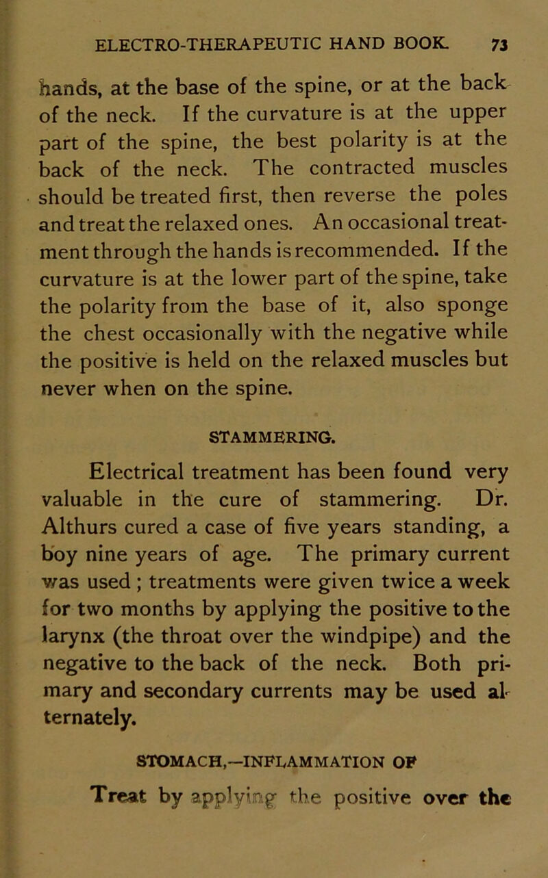 hands, at the base of the spine, or at the back of the neck. If the curvature is at the upper part of the spine, the best polarity is at the back of the neck. The contracted muscles should be treated first, then reverse the poles and treat the relaxed ones. An occasional treat- ment through the hands is recommended. If the curvature is at the lower part of the spine, take the polarity from the base of it, also sponge the chest occasionally with the negative while the positive is held on the relaxed muscles but never when on the spine. STAMMERING. Electrical treatment has been found very valuable in the cure of stammering. Dr. Althurs cured a case of five years standing, a boy nine years of age. The primary current Y^as used ; treatments were given twice a week for two months by applying the positive to the larynx (the throat over the windpipe) and the negative to the back of the neck. Both pri- mary and secondary currents may be used al- ternately. STOMACH,—INFLAMMATION OF Treat by applying; the positive over the