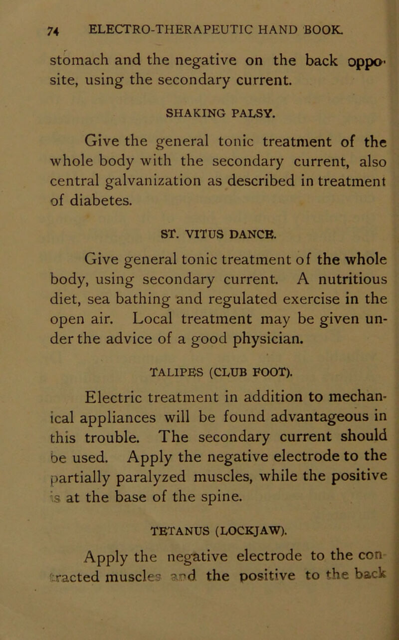 stomach and the negative on the back oppo- site, using the secondary current. SHAKING PALSY. Give the general tonic treatment of the whole body with the secondary current, also central galvanization as described in treatment of diabetes. ST. VITUS DANCE. Give general tonic treatment of the whole body, using secondary current. A nutritious diet, sea bathing and regulated exercise in the open air. Local treatment may be given un- der the advice of a good physician. TALIPES (CLUB FOOT). Electric treatment in addition to mechan- ical appliances will be found advantageous in this trouble. The secondary current should be used. Apply the negative electrode to the partially paralyzed muscles, while the positive is at the base of the spine. TETANUS (LOCKJAW). Apply the negative electrode to the con Exacted muscles and the positive to the back